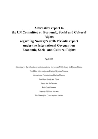 Alternative report to
the UN Committee on Economic, Social and Cultural
Rights
regarding Norway’s sixth Periodic report
under the International Covenant on
Economic, Social and Cultural Rights
April 2013
Submitted by the following organizations in the Norwegian NGO-forum for Human Rights:
Food First Information and Action Network Norway
International Commission of Jurists Norway
Juss-Buss, Legal Aid Clinic
Legal Aid for Women
Red Cross Norway
Save the Children Norway
The Norwegian Center against Racism
 