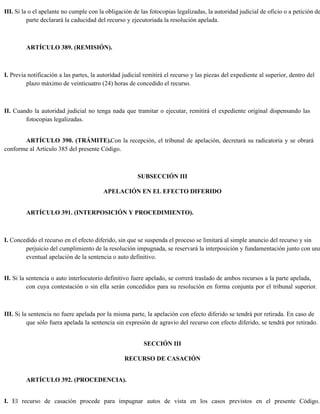 III. Si la o el apelante no cumple con la obligación de las fotocopias legalizadas, la autoridad judicial de oficio o a petición de
parte declarará la caducidad del recurso y ejecutoriada la resolución apelada.
ARTÍCULO 389. (REMISIÓN).
I. Previa notificación a las partes, la autoridad judicial remitirá el recurso y las piezas del expediente al superior, dentro del
plazo máximo de veinticuatro (24) horas de concedido el recurso.
II. Cuando la autoridad judicial no tenga nada que tramitar o ejecutar, remitirá el expediente original dispensando las
fotocopias legalizadas.
ARTÍCULO 390. (TRÁMITE).Con la recepción, el tribunal de apelación, decretará su radicatoria y se obrará
conforme al Artículo 385 del presente Código.
SUBSECCIÓN III
APELACIÓN EN EL EFECTO DIFERIDO
ARTÍCULO 391. (INTERPOSICIÓN Y PROCEDIMIENTO).
I. Concedido el recurso en el efecto diferido, sin que se suspenda el proceso se limitará al simple anuncio del recurso y sin
perjuicio del cumplimiento de la resolución impugnada, se reservará la interposición y fundamentación junto con una
eventual apelación de la sentencia o auto definitivo.
II. Si la sentencia o auto interlocutorio definitivo fuere apelado, se correrá traslado de ambos recursos a la parte apelada,
con cuya contestación o sin ella serán concedidos para su resolución en forma conjunta por el tribunal superior.
III. Si la sentencia no fuere apelada por la misma parte, la apelación con efecto diferido se tendrá por retirada. En caso de
que sólo fuera apelada la sentencia sin expresión de agravio del recurso con efecto diferido, se tendrá por retirado.
SECCIÓN III
RECURSO DE CASACIÓN
ARTÍCULO 392. (PROCEDENCIA).
I. El recurso de casación procede para impugnar autos de vista en los casos previstos en el presente Código.
 