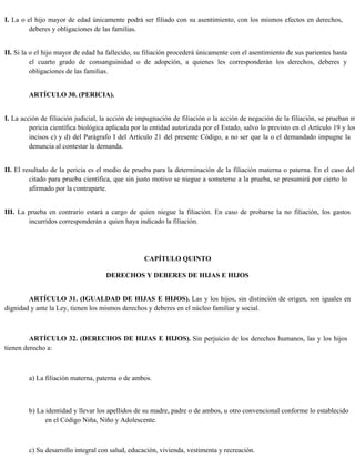 I. La o el hijo mayor de edad únicamente podrá ser filiado con su asentimiento, con los mismos efectos en derechos,
deberes y obligaciones de las familias.
II. Si la o el hijo mayor de edad ha fallecido, su filiación procederá únicamente con el asentimiento de sus parientes hasta
el cuarto grado de consanguinidad o de adopción, a quienes les corresponderán los derechos, deberes y
obligaciones de las familias.
ARTÍCULO 30. (PERICIA).
I. La acción de filiación judicial, la acción de impugnación de filiación o la acción de negación de la filiación, se prueban m
pericia científica biológica aplicada por la entidad autorizada por el Estado, salvo lo previsto en el Artículo 19 y los
incisos c) y d) del Parágrafo I del Artículo 21 del presente Código, a no ser que la o el demandado impugne la
denuncia al contestar la demanda.
II. El resultado de la pericia es el medio de prueba para la determinación de la filiación materna o paterna. En el caso del
citado para prueba científica, que sin justo motivo se niegue a someterse a la prueba, se presumirá por cierto lo
afirmado por la contraparte.
III. La prueba en contrario estará a cargo de quien niegue la filiación. En caso de probarse la no filiación, los gastos
incurridos corresponderán a quien haya indicado la filiación.
CAPÍTULO QUINTO
DERECHOS Y DEBERES DE HIJAS E HIJOS
ARTÍCULO 31. (IGUALDAD DE HIJAS E HIJOS). Las y los hijos, sin distinción de origen, son iguales en
dignidad y ante la Ley, tienen los mismos derechos y deberes en el núcleo familiar y social.
ARTÍCULO 32. (DERECHOS DE HIJAS E HIJOS). Sin perjuicio de los derechos humanos, las y los hijos
tienen derecho a:
a) La filiación materna, paterna o de ambos.
b) La identidad y llevar los apellidos de su madre, padre o de ambos, u otro convencional conforme lo establecido
en el Código Niña, Niño y Adolescente.
c) Su desarrollo integral con salud, educación, vivienda, vestimenta y recreación.
 