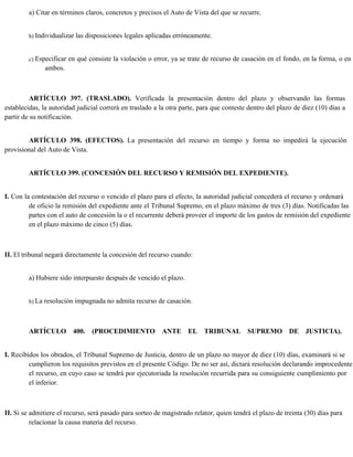 a) Citar en términos claros, concretos y precisos el Auto de Vista del que se recurre.
b) Individualizar las disposiciones legales aplicadas erróneamente.
c) Especificar en qué consiste la violación o error, ya se trate de recurso de casación en el fondo, en la forma, o en
ambos.
ARTÍCULO 397. (TRASLADO). Verificada la presentación dentro del plazo y observando las formas
establecidas, la autoridad judicial correrá en traslado a la otra parte, para que conteste dentro del plazo de diez (10) días a
partir de su notificación.
ARTÍCULO 398. (EFECTOS). La presentación del recurso en tiempo y forma no impedirá la ejecución
provisional del Auto de Vista.
ARTÍCULO 399. (CONCESIÓN DEL RECURSO Y REMISIÓN DEL EXPEDIENTE).
I. Con la contestación del recurso o vencido el plazo para el efecto, la autoridad judicial concederá el recurso y ordenará
de oficio la remisión del expediente ante el Tribunal Supremo, en el plazo máximo de tres (3) días. Notificadas las
partes con el auto de concesión la o el recurrente deberá proveer el importe de los gastos de remisión del expediente
en el plazo máximo de cinco (5) días.
II. El tribunal negará directamente la concesión del recurso cuando:
a) Hubiere sido interpuesto después de vencido el plazo.
b) La resolución impugnada no admita recurso de casación.
ARTÍCULO 400. (PROCEDIMIENTO ANTE EL TRIBUNAL SUPREMO DE JUSTICIA).
I. Recibidos los obrados, el Tribunal Supremo de Justicia, dentro de un plazo no mayor de diez (10) días, examinará si se
cumplieron los requisitos previstos en el presente Código. De no ser así, dictará resolución declarando improcedente
el recurso, en cuyo caso se tendrá por ejecutoriada la resolución recurrida para su consiguiente cumplimiento por
el inferior.
II. Si se admitiere el recurso, será pasado para sorteo de magistrado relator, quien tendrá el plazo de treinta (30) días para
relacionar la causa materia del recurso.
 