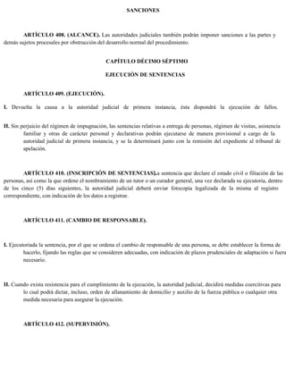 SANCIONES
ARTÍCULO 408. (ALCANCE). Las autoridades judiciales también podrán imponer sanciones a las partes y
demás sujetos procesales por obstrucción del desarrollo normal del procedimiento.
CAPÍTULO DÉCIMO SÉPTIMO
EJECUCIÓN DE SENTENCIAS
ARTÍCULO 409. (EJECUCIÓN).
I. Devuelta la causa a la autoridad judicial de primera instancia, ésta dispondrá la ejecución de fallos.
II. Sin perjuicio del régimen de impugnación, las sentencias relativas a entrega de personas, régimen de visitas, asistencia
familiar y otras de carácter personal y declarativas podrán ejecutarse de manera provisional a cargo de la
autoridad judicial de primera instancia, y se la determinará junto con la remisión del expediente al tribunal de
apelación.
ARTÍCULO 410. (INSCRIPCIÓN DE SENTENCIAS).
La sentencia que declare el estado civil o filiación de las
personas, así como la que ordene el nombramiento de un tutor o un curador general, una vez declarada su ejecutoria, dentro
de los cinco (5) días siguientes, la autoridad judicial deberá enviar fotocopia legalizada de la misma al registro
correspondiente, con indicación de los datos a registrar.
ARTÍCULO 411. (CAMBIO DE RESPONSABLE).
I. Ejecutoriada la sentencia, por el que se ordena el cambio de responsable de una persona, se debe establecer la forma de
hacerlo, fijando las reglas que se consideren adecuadas, con indicación de plazos prudenciales de adaptación si fuera
necesario.
II. Cuando exista resistencia para el cumplimiento de la ejecución, la autoridad judicial, decidirá medidas coercitivas para
lo cual podrá dictar, incluso, orden de allanamiento de domicilio y auxilio de la fuerza pública o cualquier otra
medida necesaria para asegurar la ejecución.
ARTÍCULO 412. (SUPERVISIÓN).
 