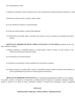 d) La representación y tutela.
e) Adquirir una profesión u oficio socialmente útil y tener una educación y formación basada en principios y valores
f) Suceder por causa de muerte a su padre, madre o ambos.
g) A una vida libre de violencia y sin discriminación.
h) A tener una relación paterno y materno filial igualitaria.
i) A recibir afecto de la madre, padre o de ambos, de la tutora o el tutor y de quienes son miembros del entorno
familiar.
ARTÍCULO 33. (DEBERES DE HIJAS E HIJOS, TUTELADAS Y TUTELADOS). Son deberes de las y los
hijos, tuteladas y tutelados:
a) Respeto, obediencia y solidaridad respecto a su madre, padre o ambos, la tutora o el tutor o ambos, en las
condiciones previstas por el presente Código.
b) A la formación en el sistema educativo.
c) A formarse en una profesión u oficio socialmente útil, de acuerdo a su aptitud.
d) A prestar asistencia a su madre, padre o ambos, y ascendientes, cuando se hallen en situación de necesidad y no
estén en posibilidades de procurarse los medios propios de subsistencia.
ARTÍCULO 34. (DEBER DE CONVIVENCIA). La o el hijo bajo autoridad parental, deberá vivir en compañía
de su padre y madre o con quien la o lo tenga bajo su cuidado personal. No puede, sin su permiso, abandonar el hogar
siempre y cuando no sea objeto de abuso, explotación, maltrato o violencia física, psicológica, sexual o negligencia.
TÍTULO IV
PROTECCIÓN FAMILIAR A NIÑAS, NIÑOS Y ADOLESCENTES
 