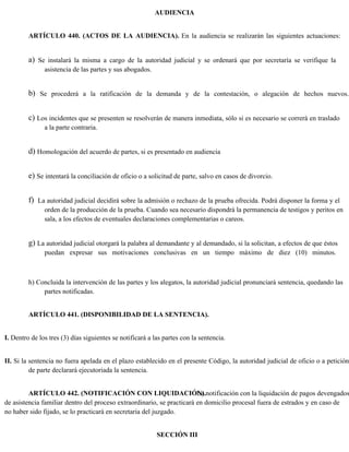 AUDIENCIA
ARTÍCULO 440. (ACTOS DE LA AUDIENCIA). En la audiencia se realizarán las siguientes actuaciones:
a) Se instalará la misma a cargo de la autoridad judicial y se ordenará que por secretaría se verifique la
asistencia de las partes y sus abogados.
b) Se procederá a la ratificación de la demanda y de la contestación, o alegación de hechos nuevos.
c) Los incidentes que se presenten se resolverán de manera inmediata, sólo si es necesario se correrá en traslado
a la parte contraria.
d) Homologación del acuerdo de partes, si es presentado en audiencia
e) Se intentará la conciliación de oficio o a solicitud de parte, salvo en casos de divorcio.
f) La autoridad judicial decidirá sobre la admisión o rechazo de la prueba ofrecida. Podrá disponer la forma y el
orden de la producción de la prueba. Cuando sea necesario dispondrá la permanencia de testigos y peritos en
sala, a los efectos de eventuales declaraciones complementarias o careos.
g) La autoridad judicial otorgará la palabra al demandante y al demandado, si la solicitan, a efectos de que éstos
puedan expresar sus motivaciones conclusivas en un tiempo máximo de diez (10) minutos.
h) Concluida la intervención de las partes y los alegatos, la autoridad judicial pronunciará sentencia, quedando las
partes notificadas.
ARTÍCULO 441. (DISPONIBILIDAD DE LA SENTENCIA).
I. Dentro de los tres (3) días siguientes se notificará a las partes con la sentencia.
II. Si la sentencia no fuera apelada en el plazo establecido en el presente Código, la autoridad judicial de oficio o a petición
de parte declarará ejecutoriada la sentencia.
ARTÍCULO 442. (NOTIFICACIÓN CON LIQUIDACIÓN).
La notificación con la liquidación de pagos devengados
de asistencia familiar dentro del proceso extraordinario, se practicará en domicilio procesal fuera de estrados y en caso de
no haber sido fijado, se lo practicará en secretaria del juzgado.
SECCIÓN III
 
