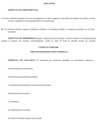APELACIÓN
ARTÍCULO 443. (PROCEDENCIA).
I. Contra la sentencia procede el recurso de apelación en el efecto suspensivo, que deberá presentarse en el plazo de cinco
(5) días computables al día siguiente hábil de su notificación.
II. En asistencia familiar cuando la demanda solicitada sea declarada probada, la apelación procederá en el efecto
devolutivo.
ARTÍCULO 444. (REMISIÓN).
Presentada la apelación, previo traslado a la parte contraria, la autoridad judicial
remitirá al superior los actuados correspondientes. Contra el Auto de Vista no procede recurso de casación.
CAPÍTULO TERCERO
PROCESO DE RESOLUCIÓN INMEDIATA
ARTÍCULO 445. (ALCANCE). Se tramitarán por resolución inmediata las pretensiones siguientes:
a) Emancipación por desacuerdo.
b) Constitución de patrimonio familiar.
c) Autorización judicial para la administración de bienes.
d) Desacuerdo de los padres.
e) Voluntarios.
f) Cumplimiento de acuerdos.
g) Asistencia familiar cuando exista acuerdo.
 