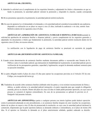 ARTÍCULO 446. (TRÁMITE).
I. Admitida la solicitud con el cumplimiento de los requisitos formales y adjuntando los títulos o documentos en que se
funde la pretensión, la autoridad judicial valorará la pretensión y dispondrá la citación, cuando corresponda.
II. De no presentarse oposición a la pretensión, la autoridad judicial emitirá resolución.
III. En caso de oponerse la o el demandado a la demanda y si la autoridad judicial considera la necesidad de una audiencia,
dispondrá su realización en un plazo no mayor a tres (3) días; realizada la audiencia o sin ésta, emitirá Auto
Definitivo dentro de los siguientes cinco (5) días.
ARTÍCULO 447. (APROBACIÓN DE ASISTENCIA FAMILIAR O DISPENSA JUDICIAL).
Presentada la
solicitud de aprobación de asistencia familiar o dispensa judicial, y previo cumplimiento de los requisitos generales y
adjuntados los documentos o títulos que fundamenten la pretensión, la autoridad judicial emitirá resolución dentro de los
siguientes cinco (5) días, sin recurso ulterior.
La notificación con la liquidación de pago de asistencia familiar se practicará en secretaría de juzgado.
ARTÍCULO 448. (DETERMINACIÓN DE ASISTENCIA FAMILIAR).
I. Cuando exista determinación de asistencia familiar mediante documento público o reconocido ante Notario de Fe
Pública o ante el conciliador judicial, que demuestren la fundabilidad de la pretensión, la autoridad judicial, previa
verificación de los presupuestos generales, capacidad y legitimación, acogerá la demanda mediante sentencia para
su ejecución inmediata.
II. La parte obligada tendrá el plazo de cinco (5) días para oponer las excepciones previstas en el Artículo 252 de este
Código, con excepción del inciso g).
III. Tratándose de acuerdo sobre asistencia familiar celebrado entre las partes y si no existiere reconocimiento de firma y
rúbrica, se podrá solicitar a la autoridad judicial intimación a la parte requerida para que cumpla la obligación
asumida, previa su citación. Dentro del plazo de cinco (5) días el citado podrá presentar oposición, en cuyo caso el
proceso se someterá al régimen extraordinario. En caso de no pronunciarse se aplicará lo previsto en el
Parágrafo I del presente Artículo.
ARTÍCULO 449. (OPOSICIÓN).
Las partes o cualquier persona con interés legítimo podrá deducir oposición
contra la pretensión planteada en este procedimiento, o en asistencia familiar después de estar resueltas las excepciones,
dentro de un plazo no mayor a tres (3) días de pronunciada la resolución, en cuyo caso la autoridad judicial declarará la
contención, disponiendo que la parte opositora deduzca su demanda ordinaria o extraordinaria, en el plazo de treinta (30)
días. Si el opositor no formaliza la demanda en el plazo anteriormente señalado, quedará caducado su derecho.
 