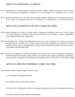 ARTÍCULO 39. (EJERCICIO DE LA AUTORIDAD).
I. La autoridad sobre las y los hijos comunes se ejerce por la madre, el padre o ambos. Se presume que los actos de uno
solo de ellos, que se justifiquen por el interés de la o el hijo cuentan con el asentimiento de la o el otro.
II. Los acuerdos que celebren entre sí la madre y el padre, pueden aceptarse, siempre que no sean perjudiciales al interés
de la o el hijo. Los desacuerdos entre éstos se resolverán en la vía administrativa y en su caso jurisdiccional.
ARTÍCULO 40. (AUTORIDAD EXCLUSIVA DE LA MADRE O DEL PADRE).
I. En los casos de abandono de la madre o del padre, pérdida o suspensión de autoridad de uno de ellos, divorcio, nulidad
de la unión conyugal, la autoridad se ejerce de manera exclusiva sea por la madre o el padre, resguardando el
interés superior de niñas, niños y adolescentes.
II. En caso de fallecimiento o declaración de fallecimiento presunto de la madre o del padre, la o el sobreviviente ejerce la
autoridad sobre las y los hijos. Si la o el sobreviviente era divorciado o separado de la o el fallecido y no tenía la
guarda de las hijas o hijos, la autoridad judicial, a petición de parte interesada, dispondrá lo que más convenga al
interés superior de dichas hijas e hijos.
III. Las madres y los padres que no ejercen su autoridad sobre sus hijas e hijos, tienen la obligación de garantizar el
desarrollo integral de los mismos y podrán conservar con sus hijas e hijos las relaciones personales, que permitan
las circunstancias, sin perjuicio de lo dispuesto en los Parágrafos II, III y IV del Artículo 212 del presente Código.
ARTÍCULO 41. (DERECHOS Y DEBERES DE LA MADRE Y DEL PADRE).
I. Derechos de la madre y del padre respecto a sus hijas e hijos:
a) A ser respetada y respetado en toda edad.
b) A heredar y recibir asistencia, afecto y auxilio.
c) A visitar a las y los hijos para contribuir en su desarrollo integral en caso de no tener la guarda de los mismos.
d) A tener una relación materna y paterna filial igualitaria.
 