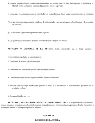 d) Los que tengan sentencia condenatoria ejecutoriada por delitos contra la vida, la integridad, la dignidad y la
libertad, contra las familias o contra el patrimonio público o privado.
e) La madre o el padre que pierden su autoridad o son suspendidos de ella, o las personas removidas de otra tutela.
f) Los que observan mala conducta o padecen de enfermedad o vicio que ponga en peligro la salud y la seguridad
del afectado.
g) Los excluidos expresamente por la madre o el padre.
h) Los quebrados o insolventes, mientras no se rehabiliten o paguen sus deudas.
ARTÍCULO 70. (DISPENSA DE LA TUTELA). Están dispensadas de la tutela quienes:
1. Son militares o policías en servicio activo.
2. Tienen más de sesenta (60) años de edad.
3. Padecen de una enfermedad que les impida cumplir el cargo.
4. Tienen tres (3) hijas o hijos bajo su autoridad o ejercen otra tutela.
5. Residan fuera del lugar donde debe ejercerse la tutela o se ausenten de él con frecuencia por razón de su
profesión u oficio.
6. Otros establecidos por Ley.
ARTÍCULO 71. (CAUSAS CONCURRENTES Y SOBREVINIENTES). Si se acepta la tutela concurriendo
una de las causas enunciadas por el Artículo anterior, no puede después obtenerse dispensa por razón de ella. En cambio, si
sobreviene durante la tutela puede pedirse la dispensa.
SECCIÓN III
EJERCICIO DE LA TUTELA
 