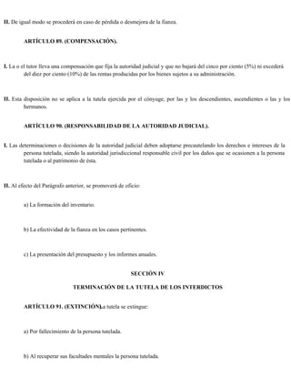 II. De igual modo se procederá en caso de pérdida o desmejora de la fianza.
ARTÍCULO 89. (COMPENSACIÓN).
I. La o el tutor lleva una compensación que fija la autoridad judicial y que no bajará del cinco por ciento (5%) ni excederá
del diez por ciento (10%) de las rentas producidas por los bienes sujetos a su administración.
II. Esta disposición no se aplica a la tutela ejercida por el cónyuge, por las y los descendientes, ascendientes o las y los
hermanos.
ARTÍCULO 90. (RESPONSABILIDAD DE LA AUTORIDAD JUDICIAL).
I. Las determinaciones o decisiones de la autoridad judicial deben adoptarse precautelando los derechos e intereses de la
persona tutelada, siendo la autoridad jurisdiccional responsable civil por los daños que se ocasionen a la persona
tutelada o al patrimonio de ésta.
II. Al efecto del Parágrafo anterior, se promoverá de oficio:
a) La formación del inventario.
b) La efectividad de la fianza en los casos pertinentes.
c) La presentación del presupuesto y los informes anuales.
SECCIÓN IV
TERMINACIÓN DE LA TUTELA DE LOS INTERDICTOS
ARTÍCULO 91. (EXTINCIÓN).
La tutela se extingue:
a) Por fallecimiento de la persona tutelada.
b) Al recuperar sus facultades mentales la persona tutelada.
 