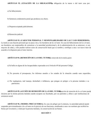 ARTÍCULO 92. (CESACIÓN DE LA OBLIGACIÓN).
La obligación de la tutora o del tutor cesa por:
a) Su fallecimiento.
b) Sentencia condenatoria penal que produzca ese efecto.
c) Dispensa aceptada judicialmente.
d) Remoción judicial.
ARTÍCULO 93. (CARÁCTER PERSONAL Y RESPONSABILIDADES DE LAS Y LOS HEREDEROS).
La tutela es una función personal que no pasa a las y los herederos de la o el tutor. En caso de fallecimiento de la o el tutor,
sus herederos son responsables de comunicar a la autoridad jurisdiccional y de la administración de su antecesor, si son
mayores de edad, y sólo pueden realizar actos de conservación hasta que se nombre y notifique a una o un nuevo tutor de
acuerdo a lo dispuesto para el tutor interino.
ARTÍCULO 94. (REMOCIÓN DE LA O DEL TUTOR).
Es removido de la tutela quien:
a) Se halla en alguna de las incapacidades expresadas en el Artículo 69 del presente Código.
b) No presenta el presupuesto, los informes anuales o los estados de la situación cuando sean requeridos.
c) Por negligencia, mal manejo, deslealtad o infidencia, que pongan en peligro a la persona tutelada o su
patrimonio.
ARTÍCULO 95. (ACCIÓN DE REMOCIÓN DE LA O DEL TUTOR).
La acción de remoción de la o el tutor puede
iniciarse por la misma persona tutelada cuando recupera sus facultades, por sus parientes y afines o por instituciones de
asistencia social.
ARTÍCULO 96. (MEDIDA PRECAUTORIA). En caso de peligro por la demora, la autoridad judicial puede
suspender provisionalmente a la o el tutor en el ejercicio de sus funciones, nombrando a una o un sustituto que recibirá los
bienes por inventario y velará por la persona tutelada y la conservación de sus bienes.
SECCIÓN V
 