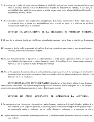 V. Se presume que el padre o la madre tienen condiciones de salud física y mental para generar recursos económicos, para
cubrir la asistencia familiar a las y los beneficiarios, mientras no demuestren lo contrario; en este caso, la
autoridad judicial no podrá fijar como asistencia familiar un porcentaje menor a lo establecido en el Parágrafo
precedente del presente Artículo.
VI. No se considera justificativo para la reducción o incumplimiento de asistencia familiar a favor de las y de los hijos, que
la persona que tiene la guarda haya establecido una nueva relación de pareja, ni el orden de los apellidos
consignados en el certificado de nacimiento.
ARTÍCULO 117. (CUMPLIMIENTO DE LA OBLIGACIÓN DE ASISTENCIA FAMILIAR).
I. El pago de la asistencia familiar es exigible por mensualidades vencidas y corre desde la citación con la demanda.
II. La asistencia familiar podrá ser entregada a la o el beneficiario de forma directa o depositada en una cuenta del sistema
financiero, en función del acuerdo de las partes.
III. En caso de incumplimiento, el depósito de la asistencia familiar se podrá realizar a petición de parte o con orden de la
autoridad judicial en la cuenta de la entidad financiera a nombre de la o el beneficiario. Las cuentas personales de
menores de edad se sujetan a las reglas de representación legal.
IV. Con el fin garantizar el cumplimiento de la asistencia familiar, se reconoce el uso de las tecnologías de información y
comunicación que proporcionen las entidades financieras para la realización del depósito a cargo del obligado y retir
del mismo por la o el beneficiario.
ARTÍCULO 118. (GASTOS EXTRAORDINARIOS). Cuando la o el beneficiario solicite el pago de gastos
extraordinarios relacionados a necesidades emergentes imperativas o ineludibles, podrán ser pagados por la o el obligado
en proporción a sus posibilidades por acuerdo de partes o determinación judicial.
ARTÍCULO 119. (MODO ALTERNATIVO DE SUMINISTRAR LA ASISTENCIA).
I. De manera excepcional y de acuerdo a las condiciones socioculturales y económicas de la o del obligado, a solicitud de la
parte interesada y con aceptación de la otra, la autoridad judicial podrá autorizar temporalmente que la asistencia
sea suministrada parcial o totalmente por un medio alternativo equivalente a la asignación en dinero.
II. La parte beneficiaria en cualquier momento podrá solicitar la revisión del modo alternativo o solicitar el cambio por
pago en dinero.
 