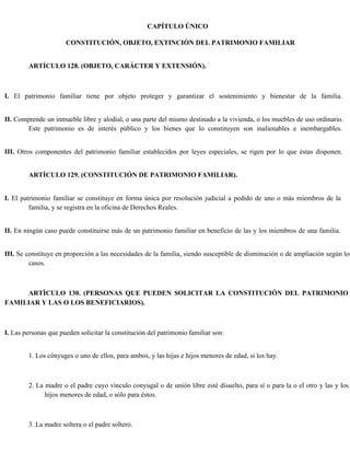 CAPÍTULO ÚNICO
CONSTITUCIÓN, OBJETO, EXTINCIÓN DEL PATRIMONIO FAMILIAR
ARTÍCULO 128. (OBJETO, CARÁCTER Y EXTENSIÓN).
I. El patrimonio familiar tiene por objeto proteger y garantizar el sostenimiento y bienestar de la familia.
II. Comprende un inmueble libre y alodial, o una parte del mismo destinado a la vivienda, o los muebles de uso ordinario.
Este patrimonio es de interés público y los bienes que lo constituyen son inalienables e inembargables.
III. Otros componentes del patrimonio familiar establecidos por leyes especiales, se rigen por lo que éstas disponen.
ARTÍCULO 129. (CONSTITUCIÓN DE PATRIMONIO FAMILIAR).
I. El patrimonio familiar se constituye en forma única por resolución judicial a pedido de uno o más miembros de la
familia, y se registra en la oficina de Derechos Reales.
II. En ningún caso puede constituirse más de un patrimonio familiar en beneficio de las y los miembros de una familia.
III. Se constituye en proporción a las necesidades de la familia, siendo susceptible de disminución o de ampliación según los
casos.
ARTÍCULO 130. (PERSONAS QUE PUEDEN SOLICITAR LA CONSTITUCIÓN DEL PATRIMONIO
FAMILIAR Y LAS O LOS BENEFICIARIOS).
I. Las personas que pueden solicitar la constitución del patrimonio familiar son:
1. Los cónyuges o uno de ellos, para ambos, y las hijas e hijos menores de edad, si los hay.
2. La madre o el padre cuyo vínculo conyugal o de unión libre esté disuelto, para sí o para la o el otro y las y los
hijos menores de edad, o sólo para éstos.
3. La madre soltera o el padre soltero.
 