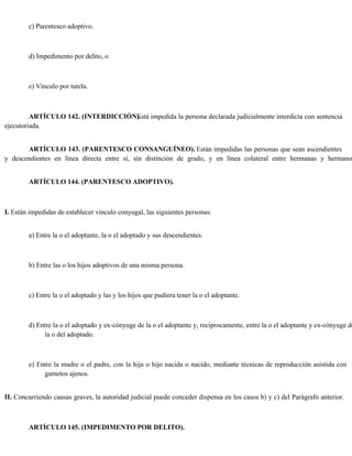 c) Parentesco adoptivo.
d) Impedimento por delito, o
e) Vínculo por tutela.
ARTÍCULO 142. (INTERDICCIÓN).
Está impedida la persona declarada judicialmente interdicta con sentencia
ejecutoriada.
ARTÍCULO 143. (PARENTESCO CONSANGUÍNEO). Están impedidas las personas que sean ascendientes
y descendientes en línea directa entre sí, sin distinción de grado, y en línea colateral entre hermanas y hermano
ARTÍCULO 144. (PARENTESCO ADOPTIVO).
I. Están impedidas de establecer vínculo conyugal, las siguientes personas:
a) Entre la o el adoptante, la o el adoptado y sus descendientes.
b) Entre las o los hijos adoptivos de una misma persona.
c) Entre la o el adoptado y las y los hijos que pudiera tener la o el adoptante.
d) Entre la o el adoptado y ex-cónyuge de la o el adoptante y, recíprocamente, entre la o el adoptante y ex-cónyuge de
la o del adoptado.
e) Entre la madre o el padre, con la hija o hijo nacida o nacido, mediante técnicas de reproducción asistida con
gametos ajenos.
II. Concurriendo causas graves, la autoridad judicial puede conceder dispensa en los casos b) y c) del Parágrafo anterior.
ARTÍCULO 145. (IMPEDIMENTO POR DELITO).
 