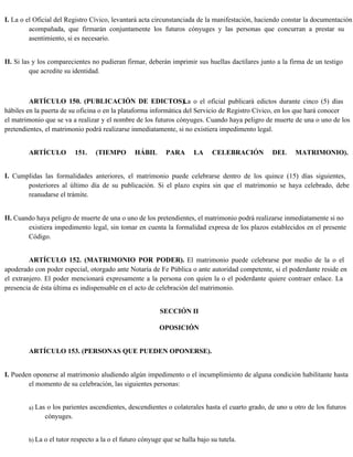 I. La o el Oficial del Registro Cívico, levantará acta circunstanciada de la manifestación, haciendo constar la documentación
acompañada, que firmarán conjuntamente los futuros cónyuges y las personas que concurran a prestar su
asentimiento, si es necesario.
II. Si las y los comparecientes no pudieran firmar, deberán imprimir sus huellas dactilares junto a la firma de un testigo
que acredite su identidad.
ARTÍCULO 150. (PUBLICACIÓN DE EDICTOS).
La o el oficial publicará edictos durante cinco (5) días
hábiles en la puerta de su oficina o en la plataforma informática del Servicio de Registro Cívico, en los que hará conocer
el matrimonio que se va a realizar y el nombre de los futuros cónyuges. Cuando haya peligro de muerte de una o uno de los
pretendientes, el matrimonio podrá realizarse inmediatamente, si no existiera impedimento legal.
ARTÍCULO 151. (TIEMPO HÁBIL PARA LA CELEBRACIÓN DEL MATRIMONIO).
I. Cumplidas las formalidades anteriores, el matrimonio puede celebrarse dentro de los quince (15) días siguientes,
posteriores al último día de su publicación. Si el plazo expira sin que el matrimonio se haya celebrado, debe
reanudarse el trámite.
II. Cuando haya peligro de muerte de una o uno de los pretendientes, el matrimonio podrá realizarse inmediatamente si no
existiera impedimento legal, sin tomar en cuenta la formalidad expresa de los plazos establecidos en el presente
Código.
ARTÍCULO 152. (MATRIMONIO POR PODER). El matrimonio puede celebrarse por medio de la o el
apoderado con poder especial, otorgado ante Notaría de Fe Pública o ante autoridad competente, si el poderdante reside en
el extranjero. El poder mencionará expresamente a la persona con quien la o el poderdante quiere contraer enlace. La
presencia de ésta última es indispensable en el acto de celebración del matrimonio.
SECCIÓN II
OPOSICIÓN
ARTÍCULO 153. (PERSONAS QUE PUEDEN OPONERSE).
I. Pueden oponerse al matrimonio aludiendo algún impedimento o el incumplimiento de alguna condición habilitante hasta
el momento de su celebración, las siguientes personas:
a) Las o los parientes ascendientes, descendientes o colaterales hasta el cuarto grado, de uno u otro de los futuros
cónyuges.
b) La o el tutor respecto a la o el futuro cónyuge que se halla bajo su tutela.
 