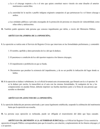 c) La o el cónyuge respecto a la o el otro que quiere constituir nuevo vínculo sin estar disuelto el anterior
matrimonio o unión libre.
d) La autoridad de la nación o pueblo indígena originario campesino al que pertenezcan la o el futuro cónyuge o
ambos.
e) Las entidades públicas o privadas encargadas de la protección de personas en situación de vulnerabilidad, como
niñas niños y adolescentes.
II. También podrá oponerse toda persona que conozca impedimento por delito, a través del Ministerio Público.
ARTÍCULO 154. (FORMA DE LA OPOSICIÓN).
I. La oposición se realiza ante el Servicio de Registro Cívico que interviene en las formalidades preliminares, y contendrá:
1. El nombre, apellido y datos personales de la o del que la deduce;
2. El parentesco o condición de la o del opositor respecto a los futuros cónyuges;
3. El impedimento o prohibición en que se funda;
4. Documentos que prueben la existencia del impedimento, y de no ser posible la indicación del lugar donde se
hallen.
II. Si la oposición se deduce verbalmente, la o el oficial levantará acta circunstanciada, que firmará con la o el opositor. Si
se la deduce por escrito, la transcribirá en el acta con las mismas formalidades. Si cualquiera de las y los
comparecientes no puedan firmar, deberán imprimir sus huellas dactilares junto a la firma de una persona que
acredite su identidad.
ARTÍCULO 155. (EFECTOS DE LA OPOSICIÓN).
I. La oposición deducida por persona autorizada y por causa legalmente establecida, suspende la celebración del matrimonio
hasta que la oposición sea resuelta.
II. La persona cuya oposición es rechazada, puede ser obligada al resarcimiento del daño que haya causado.
ARTÍCULO 156. (REMISIÓN A LA AUTORIDAD JUDICIAL).
La o el Oficial de Registro Cívico remitirá la
oposición al Juzgado Público correspondiente para que la resuelva, con citación y emplazamiento de los futuros cónyuges y la
o el opositor.
 