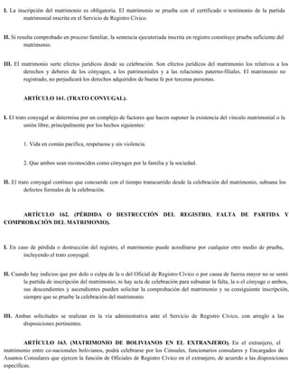 I. La inscripción del matrimonio es obligatoria. El matrimonio se prueba con el certificado o testimonio de la partida
matrimonial inscrita en el Servicio de Registro Cívico.
II. Si resulta comprobado en proceso familiar, la sentencia ejecutoriada inscrita en registro constituye prueba suficiente del
matrimonio.
III. El matrimonio surte efectos jurídicos desde su celebración. Son efectos jurídicos del matrimonio los relativos a los
derechos y deberes de los cónyuges, a los patrimoniales y a las relaciones paterno-filiales. El matrimonio no
registrado, no perjudicará los derechos adquiridos de buena fe por terceras personas.
ARTÍCULO 161. (TRATO CONYUGAL).
I. El trato conyugal se determina por un complejo de factores que hacen suponer la existencia del vínculo matrimonial o la
unión libre, principalmente por los hechos siguientes:
1. Vida en común pacífica, respetuosa y sin violencia.
2. Que ambos sean reconocidos como cónyuges por la familia y la sociedad.
II. El trato conyugal continuo que concuerde con el tiempo transcurrido desde la celebración del matrimonio, subsana los
defectos formales de la celebración.
ARTÍCULO 162. (PÉRDIDA O DESTRUCCIÓN DEL REGISTRO, FALTA DE PARTIDA Y
COMPROBACIÓN DEL MATRIMONIO).
I. En caso de pérdida o destrucción del registro, el matrimonio puede acreditarse por cualquier otro medio de prueba,
incluyendo el trato conyugal.
II. Cuando hay indicios que por dolo o culpa de la o del Oficial de Registro Cívico o por causa de fuerza mayor no se sentó
la partida de inscripción del matrimonio, ni hay acta de celebración para subsanar la falta, la o el cónyuge o ambos,
sus descendientes y ascendientes pueden solicitar la comprobación del matrimonio y su consiguiente inscripción,
siempre que se pruebe la celebración del matrimonio.
III. Ambas solicitudes se realizan en la vía administrativa ante el Servicio de Registro Cívico, con arreglo a las
disposiciones pertinentes.
ARTÍCULO 163. (MATRIMONIO DE BOLIVIANOS EN EL EXTRANJERO). En el extranjero, el
matrimonio entre co-nacionales bolivianos, podrá celebrarse por los Cónsules, funcionarios consulares y Encargados de
Asuntos Consulares que ejercen la función de Oficiales de Registro Cívico en el extranjero, de acuerdo a las disposiciones
específicas.
 