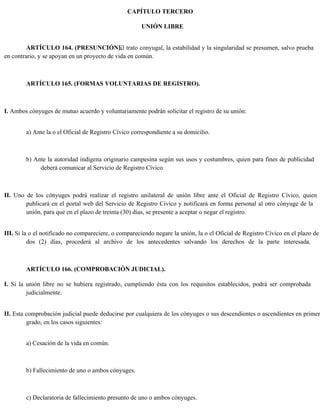 CAPÍTULO TERCERO
UNIÓN LIBRE
ARTÍCULO 164. (PRESUNCIÓN).
El trato conyugal, la estabilidad y la singularidad se presumen, salvo prueba
en contrario, y se apoyan en un proyecto de vida en común.
ARTÍCULO 165. (FORMAS VOLUNTARIAS DE REGISTRO).
I. Ambos cónyuges de mutuo acuerdo y voluntariamente podrán solicitar el registro de su unión:
a) Ante la o el Oficial de Registro Cívico correspondiente a su domicilio.
b) Ante la autoridad indígena originario campesina según sus usos y costumbres, quien para fines de publicidad
deberá comunicar al Servicio de Registro Cívico.
II. Uno de los cónyuges podrá realizar el registro unilateral de unión libre ante el Oficial de Registro Cívico, quien
publicará en el portal web del Servicio de Registro Cívico y notificará en forma personal al otro cónyuge de la
unión, para que en el plazo de treinta (30) días, se presente a aceptar o negar el registro.
III. Si la o el notificado no compareciere, o compareciendo negare la unión, la o el Oficial de Registro Cívico en el plazo de
dos (2) días, procederá al archivo de los antecedentes salvando los derechos de la parte interesada.
ARTÍCULO 166. (COMPROBACIÓN JUDICIAL).
I. Si la unión libre no se hubiera registrado, cumpliendo ésta con los requisitos establecidos, podrá ser comprobada
judicialmente.
II. Esta comprobación judicial puede deducirse por cualquiera de los cónyuges o sus descendientes o ascendientes en primer
grado, en los casos siguientes:
a) Cesación de la vida en común.
b) Fallecimiento de uno o ambos cónyuges.
c) Declaratoria de fallecimiento presunto de uno o ambos cónyuges.
 