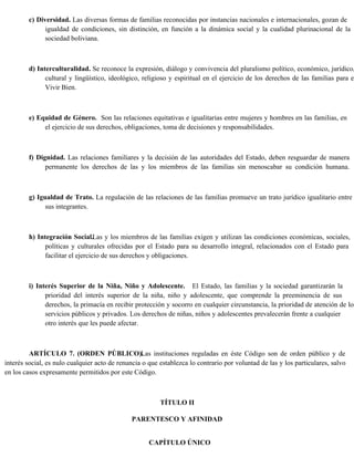 c) Diversidad. Las diversas formas de familias reconocidas por instancias nacionales e internacionales, gozan de
igualdad de condiciones, sin distinción, en función a la dinámica social y la cualidad plurinacional de la
sociedad boliviana.
d) Interculturalidad. Se reconoce la expresión, diálogo y convivencia del pluralismo político, económico, jurídico,
cultural y lingüístico, ideológico, religioso y espiritual en el ejercicio de los derechos de las familias para el
Vivir Bien.
e) Equidad de Género. Son las relaciones equitativas e igualitarias entre mujeres y hombres en las familias, en
el ejercicio de sus derechos, obligaciones, toma de decisiones y responsabilidades.
f) Dignidad. Las relaciones familiares y la decisión de las autoridades del Estado, deben resguardar de manera
permanente los derechos de las y los miembros de las familias sin menoscabar su condición humana.
g) Igualdad de Trato. La regulación de las relaciones de las familias promueve un trato jurídico igualitario entre
sus integrantes.
h) Integración Social.Las y los miembros de las familias exigen y utilizan las condiciones económicas, sociales,
políticas y culturales ofrecidas por el Estado para su desarrollo integral, relacionados con el Estado para
facilitar el ejercicio de sus derechos y obligaciones.
i) Interés Superior de la Niña, Niño y Adolescente. El Estado, las familias y la sociedad garantizarán la
prioridad del interés superior de la niña, niño y adolescente, que comprende la preeminencia de sus
derechos, la primacía en recibir protección y socorro en cualquier circunstancia, la prioridad de atención de los
servicios públicos y privados. Los derechos de niñas, niños y adolescentes prevalecerán frente a cualquier
otro interés que les puede afectar.
ARTÍCULO 7. (ORDEN PÚBLICO).
Las instituciones reguladas en éste Código son de orden público y de
interés social, es nulo cualquier acto de renuncia o que establezca lo contrario por voluntad de las y los particulares, salvo
en los casos expresamente permitidos por este Código.
TÍTULO II
PARENTESCO Y AFINIDAD
CAPÍTULO ÚNICO
 