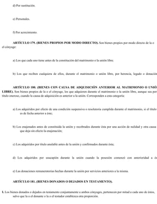 d) Por sustitución.
e) Personales.
f) Por acrecimiento.
ARTÍCULO 179. (BIENES PROPIOS POR MODO DIRECTO). Son bienes propios por modo directo de la o
el cónyuge:
a) Los que cada uno tiene antes de la constitución del matrimonio o la unión libre.
b) Los que reciben cualquiera de ellos, durante el matrimonio o unión libre, por herencia, legado o donación
ARTÍCULO 180. (BIENES CON CAUSA DE ADQUISICIÓN ANTERIOR AL MATRIMONIO O UNIÓN
LIBRE). Son bienes propios de la o el cónyuge, los que adquieren durante el matrimonio o la unión libre, aunque sea por
título oneroso, cuando la causa de adquisición es anterior a la unión. Corresponden a esta categoría:
a) Los adquiridos por efecto de una condición suspensiva o resolutoria cumplida durante el matrimonio, si el título
es de fecha anterior a éste;
b) Los enajenados antes de constituida la unión y recobrados durante ésta por una acción de nulidad y otra causa
que deja sin efecto la enajenación;
c) Los adquiridos por título anulable antes de la unión y confirmados durante ésta;
d) Los adquiridos por usucapión durante la unión cuando la posesión comenzó con anterioridad a és
e) Las donaciones remuneratorias hechas durante la unión por servicios anteriores a la misma.
ARTÍCULO 181. (BIENES DONADOS O DEJADOS EN TESTAMENTO).
I. Los bienes donados o dejados en testamento conjuntamente a ambos cónyuges, pertenecen por mitad a cada uno de éstos,
salvo que la o el donante o la o el testador establezca otra proporción.
 