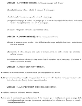 ARTÍCULO 188. (POR MODO DIRECTO). Son bienes comunes por modo directo:
a) Los adquiridos con el trabajo o industria de cualquiera de los cónyuges.
b) Los frutos de los bienes comunes y de los propios de cada cónyuge.
c) Los productos de juegos de lotería o azar, siempre que no se trate de los que provienen de sorteo o retención de
valores o títulos pertenecientes a uno solo de los cónyuges.
d) Los que se obtengan por concesión o adjudicación del Estado.
ARTÍCULO 189. (POR SUSTITUCIÓN).
Son bienes comunes por sustitución:
a) Los que se adquieren durante la unión a costa del fondo común, aunque la adquisición se haga a nombre de uno
solo de los cónyuges.
b) Los aumentos de valor por mejoras útiles hechas en los bienes propios con fondos comunes o por la industria
de la o el cónyuge.
c) Los inmuebles construidos a costa del fondo común sobre suelo propio de uno de los cónyuges, descontando el
valor del suelo que le pertenece.
ARTÍCULO 190. (PRESUNCIÓN DE COMUNIDAD).
I. Los bienes se presumen comunes, salvo que se pruebe que son propios de la o el cónyuge.
II. El reconocimiento que haga uno de los cónyuges en favor de la o del otro sobre el carácter propio de ciertos bienes surte
efecto solamente entre ellos, sin afectar a terceros interesados.
ARTÍCULO 191. (ADMINISTRACIÓN DE LOS BIENES COMUNES).
I. Los bienes comunes se administran por ambos cónyuges.
II. Los actos de administración que realice uno solo de los cónyuges, que se justifiquen para cubrir las cargas de la
comunidad ganancial, se presume que cuentan con el asentimiento del otro mientras no se demuestre lo contrario
y surten efectos para ambos.
 