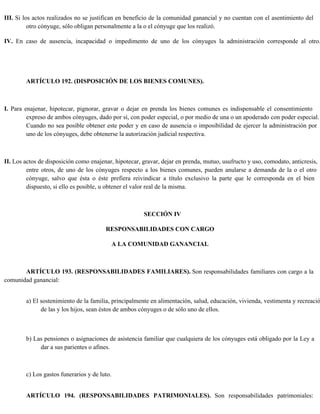 III. Si los actos realizados no se justifican en beneficio de la comunidad ganancial y no cuentan con el asentimiento del
otro cónyuge, sólo obligan personalmente a la o el cónyuge que los realizó.
IV. En caso de ausencia, incapacidad o impedimento de uno de los cónyuges la administración corresponde al otro.
ARTÍCULO 192. (DISPOSICIÓN DE LOS BIENES COMUNES).
I. Para enajenar, hipotecar, pignorar, gravar o dejar en prenda los bienes comunes es indispensable el consentimiento
expreso de ambos cónyuges, dado por sí, con poder especial, o por medio de una o un apoderado con poder especial.
Cuando no sea posible obtener este poder y en caso de ausencia o imposibilidad de ejercer la administración por
uno de los cónyuges, debe obtenerse la autorización judicial respectiva.
II. Los actos de disposición como enajenar, hipotecar, gravar, dejar en prenda, mutuo, usufructo y uso, comodato, anticresis,
entre otros, de uno de los cónyuges respecto a los bienes comunes, pueden anularse a demanda de la o el otro
cónyuge, salvo que ésta o éste prefiera reivindicar a título exclusivo la parte que le corresponda en el bien
dispuesto, si ello es posible, u obtener el valor real de la misma.
SECCIÓN IV
RESPONSABILIDADES CON CARGO
A LA COMUNIDAD GANANCIAL
ARTÍCULO 193. (RESPONSABILIDADES FAMILIARES). Son responsabilidades familiares con cargo a la
comunidad ganancial:
a) El sostenimiento de la familia, principalmente en alimentación, salud, educación, vivienda, vestimenta y recreació
de las y los hijos, sean éstos de ambos cónyuges o de sólo uno de ellos.
b) Las pensiones o asignaciones de asistencia familiar que cualquiera de los cónyuges está obligado por la Ley a
dar a sus parientes o afines.
c) Los gastos funerarios y de luto.
ARTÍCULO 194. (RESPONSABILIDADES PATRIMONIALES). Son responsabilidades patrimoniales:
 