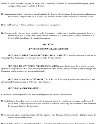 familiar por parte de ambos cónyuges. Se tramita ante la Notaría de Fe Pública del último domicilio conyugal, conla
suscripción de un acuerdo regulador de divorcio.
II. En caso de desacuerdo o contención en uno de los efectos del divorcio o desvinculación de incumplimiento del acuerdo, o
de encontrarse irregularidades en el acuerdo que merezcan nulidad, deberá resolverse en instancia judicial.
III. La o el Notario de Fe Pública verificará el cumplimiento de los requisitos.
IV. Una vez que los cónyuges hayan cumplido con las disposiciones exigidas para el acuerdo regulatorio de divorcio o
desvinculación, la o el Notario de Fe Pública emitirá testimonio de la escritura pública, para su inscripción en el
Servicio del Registro Cívico y la cancelación respectiva.
SECCIÓN III
DIVORCIO O DESVINCULACIÓN JUDICIAL
ARTÍCULO 207. (PERSONAS QUE PUEDEN EJERCER LA ACCIÓN).
La acción de divorcio o desvinculación
se ejerce por la o el cónyuge o por ambos, por sí o por medio de representación.
ARTÍCULO 208. (EXTINCIÓN POR RECONCILIACIÓN).
La reconciliación pone fin al proceso y puede
oponerse en cualquier estado de la causa, mediante manifestación verbal o escrita, libre y voluntaria de ambos cónyuges ante
la autoridad judicial, si aún no hay sentencia ejecutoriada.
ARTÍCULO 209. (NUEVA ACCIÓN DE DIVORCIO).
En caso de discordia, después de la reconciliación, la o el
cónyuge puede iniciar nueva acción de divorcio o desvinculación.
ARTÍCULO 210. (PROCEDIMIENTO).
I. La demanda podrá ser presentada con o sin acuerdo regulador del divorcio o desvinculación.
II. Citada la parte demandada con o sin contestación, la autoridad judicial los emplazará a comparecer en el término de
tres (3) meses, a objeto de que se ratifique o desista de su demanda, fijando día y hora de audiencia para la atención
del trámite de divorcio o desvinculación.
III. La autoridad judicial no debe emitir juicio de valor alguno a objeto de una posible reconciliación o de la prosecución del
proceso, bajo su responsabilidad.
 