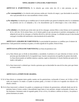 TIPOS, GRADOS Y LÍNEAS DEL PARENTESCO
ARTÍCULO 8. (PARENTESCO). Es la relación que existe entre dos (2) o más personas, ya sea:
a) Por consanguinidad, es la relación entre personas unidas por vínculos de sangre y que descienden la una de la
otra o que proceden de un o una ascendiente o tronco común.
b) Por adopción,
es la relación que se establece por el vínculo jurídico que genera la adopción entre la o el adoptante
sus parientes con la o el adoptado y las o los descendientes que le sobrevengan a ésta o éste último.
c) Por afinidad, es la relación que existe entre uno de los cónyuges, uniones libres u otras formas con los parientes
de la o del otro. En la misma línea y en el mismo grado en que una persona es pariente consanguíneo o de
adopción de uno de los cónyuges, es familiar afín de la o del otro cónyuge. La afinidad cesa por la desvinculac
conyugal o invalidez del matrimonio o desvinculación de la unión libre.
ARTÍCULO 9. (GRADOS DE PARENTESCO). La proximidad de parentesco se establece por el número de
generaciones. Cada generación constituye un grado y el orden seguido de los grados, forma la línea.
ARTÍCULO 10. (LÍNEAS DE PARENTESCO).Las líneas de parentesco son:
a) La línea directa que se divide en descendente y ascendente; la primera es la que relaciona al tronco con las
personas que descienden de él y la segunda la que vincula a una persona con aquellas de quienes desciende.
La línea directa puede ser también materna o paterna, según se determine el vínculo familiar por parte de la
madre o del padre; y
b) La línea transversal o colateral que vincula a personas que no descienden las unas de las otras, pero que tienen
un tronco común.
ARTÍCULO 11. (CÓMPUTO DE GRADOS).
I. En la línea directa se computan tantos grados cuantas son las generaciones, excluyendo el tronco; así, la hija o el hijo
están con respecto a la madre o el padre en primer grado, y la nieta o el nieto en el segundo con relación a la
abuela o abuelo.
II. En la línea transversal o colateral, los grados se computan por el número de generaciones, subiendo desde uno de los
parientes hasta el tronco común y descendiendo luego hasta el otro pariente, siempre excluyendo el tronco; así,
dos hermanas o hermanos están en segundo grado, la tía o el tío y la sobrina o sobrino en tercero, y las primas o
primos hermanos en cuarto.
TÍTULO III
 