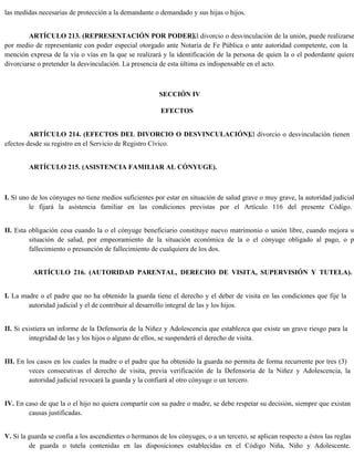 las medidas necesarias de protección a la demandante o demandado y sus hijas o hijos.
ARTÍCULO 213. (REPRESENTACIÓN POR PODER).
El divorcio o desvinculación de la unión, puede realizarse
por medio de representante con poder especial otorgado ante Notaría de Fe Pública o ante autoridad competente, con la
mención expresa de la vía o vías en la que se realizará y la identificación de la persona de quien la o el poderdante quiere
divorciarse o pretender la desvinculación. La presencia de esta última es indispensable en el acto.
SECCIÓN IV
EFECTOS
ARTÍCULO 214. (EFECTOS DEL DIVORCIO O DESVINCULACIÓN).
El divorcio o desvinculación tienen
efectos desde su registro en el Servicio de Registro Cívico.
ARTÍCULO 215. (ASISTENCIA FAMILIAR AL CÓNYUGE).
I. Si uno de los cónyuges no tiene medios suficientes por estar en situación de salud grave o muy grave, la autoridad judicial
le fijará la asistencia familiar en las condiciones previstas por el Artículo 116 del presente Código.
II. Esta obligación cesa cuando la o el cónyuge beneficiario constituye nuevo matrimonio o unión libre, cuando mejora su
situación de salud, por empeoramiento de la situación económica de la o el cónyuge obligado al pago, o po
fallecimiento o presunción de fallecimiento de cualquiera de los dos.
ARTÍCULO 216. (AUTORIDAD PARENTAL, DERECHO DE VISITA, SUPERVISIÓN Y TUTELA).
I. La madre o el padre que no ha obtenido la guarda tiene el derecho y el deber de visita en las condiciones que fije la
autoridad judicial y el de contribuir al desarrollo integral de las y los hijos.
II. Si existiera un informe de la Defensoría de la Niñez y Adolescencia que establezca que existe un grave riesgo para la
integridad de las y los hijos o alguno de ellos, se suspenderá el derecho de visita.
III. En los casos en los cuales la madre o el padre que ha obtenido la guarda no permita de forma recurrente por tres (3)
veces consecutivas el derecho de visita, previa verificación de la Defensoría de la Niñez y Adolescencia, la
autoridad judicial revocará la guarda y la confiará al otro cónyuge o un tercero.
IV. En caso de que la o el hijo no quiera compartir con su padre o madre, se debe respetar su decisión, siempre que existan
causas justificadas.
V. Si la guarda se confía a los ascendientes o hermanos de los cónyuges, o a un tercero, se aplican respecto a éstos las reglas
de guarda o tutela contenidas en las disposiciones establecidas en el Código Niña, Niño y Adolescente.
 