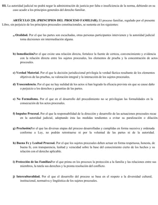 III. La autoridad judicial no podrá negar la administración de justicia por falta o insuficiencia de la norma, debiendo en su
caso acudir a los principios generales del derecho familiar.
ARTÍCULO 220. (PRINCIPIOS DEL PROCESO FAMILIAR). El proceso familiar, regulado por el presente
Libro, sin perjuicio de los principios procesales constitucionales, se sustenta en los siguientes:
a) Oralidad. Por el que las partes son escuchadas, otras personas participantes intervienen y la autoridad judicial
toma decisiones sin intermediación alguna.
b) Inmediación.Por el que existe una relación directa, fortalece la fuente de certeza, convencimiento y evidencia
con la relación directa entre los sujetos procesales, los elementos de prueba y la concentración de actos
procesales.
c) Verdad Material. Por el que la decisión jurisdiccional privilegia la verdad fáctica resultante de los elementos
objetivos de las pruebas, su valoración integral y la interacción de los sujetos procesales.
d) Trascendencia. Por el que no hay nulidad de los actos si han logrado la eficacia prevista sin que se cause daño
o perjuicio a los derechos y garantías de las partes.
e) No Formalismo. Por el que en el desarrollo del procedimiento no se privilegian las formalidades en la
consecución de los actos procesales.
f) Impulso Procesal. Por el que la responsabilidad de la dirección y desarrollo de las actuaciones procesales recae
en la autoridad judicial, adoptando ésta las medidas tendientes a evitar su paralización o dilación.
g) Preclusión.
Por el que las diversas etapas del proceso desarrolladas y cumplidas en forma sucesiva y ordenada
conforme a Ley, no podrán retrotraerse ni por la voluntad de las partes ni de la autoridad.
h) Buena Fe y Lealtad Procesal. Por el que los sujetos procesales deben actuar en forma respetuosa, honesta, de
buena fe, con transparencia, lealtad y veracidad sobre la base del conocimiento cierto de los hechos y su
relación con el derecho aplicable.
i) Protección de las Familias.
Por el que prima en los procesos la protección a la familia y las relaciones entre sus
miembros, la tutela sus derechos y la pronta resolución del conflicto.
j) Interculturalidad. Por el que el desarrollo del proceso se basa en el respeto a la diversidad cultural,
institucional, normativa y lingüística de los sujetos procesales.
 