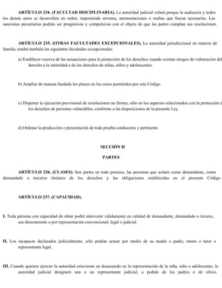 ARTÍCULO 234. (FACULTAD DISCIPLINARIA). La autoridad judicial velará porque la audiencia y todos
los demás actos se desarrollen en orden, imponiendo arrestos, amonestaciones o multas que fueran necesarias. Las
sanciones pecuniarias podrán ser progresivas y compulsivas con el objeto de que las partes cumplan sus resoluciones.
ARTÍCULO 235. (OTRAS FACULTADES EXCEPCIONALES). La autoridad jurisdiccional en materia de
familia, tendrá también las siguientes facultades excepcionales:
a) Establecer reserva de las actuaciones para la protección de los derechos cuando existan riesgos de vulneración del
derecho a la intimidad o de los derechos de niñas, niños y adolescentes.
b) Ampliar de manera fundada los plazos en los casos permitidos por este Código.
c) Disponer la ejecución provisional de resoluciones no firmes, sólo en los aspectos relacionados con la protección d
los derechos de personas vulnerables, conforme a las disposiciones de la presente Ley.
d) Ordenar la producción o presentación de toda prueba conducente y pertinente.
SECCIÓN II
PARTES
ARTÍCULO 236. (CLASES). Son partes en todo proceso, las personas que actúen como demandante, como
demandado o terceros titulares de los derechos y las obligaciones establecidas en el presente Código.
ARTÍCULO 237. (CAPACIDAD).
I. Toda persona con capacidad de obrar podrá intervenir válidamente en calidad de demandante, demandado o tercero,
sea directamente o por representación convencional, legal o judicial.
II. Los incapaces declarados judicialmente, sólo podrán actuar por medio de su madre o padre, tutora o tutor o
representante legal.
III. Cuando quienes ejercen la autoridad estuvieran en desacuerdo en la representación de la niña, niño o adolescente, la
autoridad judicial designará una o un representante judicial, a pedido de los padres o de oficio.
 