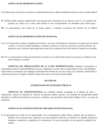 ARTÍCULO 238. (REPRESENTACIÓN).
I. La persona que se presente en el proceso en representación de otra, deberá acompañar al primer escrito, el poder especial.
II. También podrá otorgarse representación convencional para actuaciones en ese proceso, ante la o el secretario del
juzgado que conoce de la causa, quien labrará el acta correspondiente, sin facultades para recibir pagos.
III. La representación será cesada de la misma manera o mediante revocación ante Notario de Fe Pública.
ARTÍCULO 239. (REPRESENTACIÓN SIN MANDATO).
I. La o el cónyuge por su pareja, los padres por los hijos y viceversa, el hermano por el hermano, los suegros por sus yernos
y nueras, y viceversa, podrán demandar y contestar, cuando no se trate de acciones de carácter personal, con
protesta de que la persona representada hasta antes de la sentencia dé por bien hecho lo actuado en su nombre.
II. Si la o el representado no diera por bien hecho lo actuado en su nombre hasta antes de la sentencia, se tendrá por nulo
todo lo obrado a su nombre.
ARTÍCULO 240. (OBLIGACIONES DE LA O DEL REPRESENTANTE). Admitida la personería, el
representante asume la responsabilidad por sus actos, obligándose a actuar como su representado lo haría. Está obligado a
seguir todas las actuaciones que imponga el procedimiento mientras no cese en el cargo. Las citaciones, notificaciones y
comunicaciones que se le hagan, tendrán la misma fuerza que si se hicieran al representado.
SECCIÓN III
INTERVENCIÓN DE ENTIDADES PÚBLICAS
ARTÍCULO 241. (INTERVINIENTES). Las entidades estatales encargadas de la defensa de niñez y
adolescencia, mujeres en situación de violencia, de personas adultas mayores o en situación de discapacidad, podrán
participar en calidad intervinientes en el proceso, conforme a las previsiones del presente Código, la ley y su norma de
regulación.
ARTÍCULO 242. (INTERVENCIÓN DE TERCEROS INSTITUCIONALES).
I. Se apersonarán por medio de sus representantes. En su participación podrán ofrecer cualquier tipo de prueba en
beneficio de las personas que coadyuvan, así como proponer soluciones al conflicto con medidas alternativas,
integrales, restaurativas o equitativas. Su inasistencia a los actos procesales no será causal de nulidad de los
mismos.
 