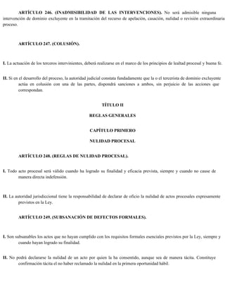 ARTÍCULO 246. (INADMISIBILIDAD DE LAS INTERVENCIONES). No será admisible ninguna
intervención de dominio excluyente en la tramitación del recurso de apelación, casación, nulidad o revisión extraordinaria
proceso.
ARTÍCULO 247. (COLUSIÓN).
I. La actuación de los terceros intervinientes, deberá realizarse en el marco de los principios de lealtad procesal y buena fe.
II. Si en el desarrollo del proceso, la autoridad judicial constata fundadamente que la o el tercerista de dominio excluyente
actúa en colusión con una de las partes, dispondrá sanciones a ambos, sin perjuicio de las acciones que
correspondan.
TÍTULO II
REGLAS GENERALES
CAPÍTULO PRIMERO
NULIDAD PROCESAL
ARTÍCULO 248. (REGLAS DE NULIDAD PROCESAL).
I. Todo acto procesal será válido cuando ha logrado su finalidad y eficacia prevista, siempre y cuando no cause de
manera directa indefensión.
II. La autoridad jurisdiccional tiene la responsabilidad de declarar de oficio la nulidad de actos procesales expresamente
previstos en la Ley.
ARTÍCULO 249. (SUBSANACIÓN DE DEFECTOS FORMALES).
I. Son subsanables los actos que no hayan cumplido con los requisitos formales esenciales previstos por la Ley, siempre y
cuando hayan logrado su finalidad.
II. No podrá declararse la nulidad de un acto por quien la ha consentido, aunque sea de manera tácita. Constituye
confirmación tácita el no haber reclamado la nulidad en la primera oportunidad hábil.
 