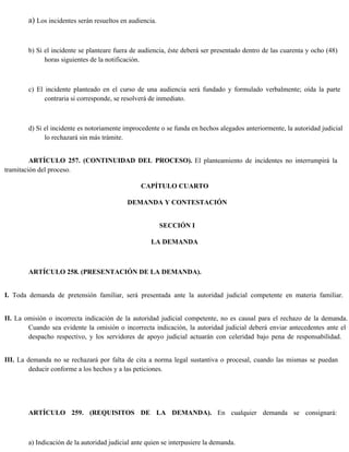 a) Los incidentes serán resueltos en audiencia.
b) Si el incidente se planteare fuera de audiencia, éste deberá ser presentado dentro de las cuarenta y ocho (48)
horas siguientes de la notificación.
c) El incidente planteado en el curso de una audiencia será fundado y formulado verbalmente; oída la parte
contraria si corresponde, se resolverá de inmediato.
d) Si el incidente es notoriamente improcedente o se funda en hechos alegados anteriormente, la autoridad judicial
lo rechazará sin más trámite.
ARTÍCULO 257. (CONTINUIDAD DEL PROCESO). El planteamiento de incidentes no interrumpirá la
tramitación del proceso.
CAPÍTULO CUARTO
DEMANDA Y CONTESTACIÓN
SECCIÓN I
LA DEMANDA
ARTÍCULO 258. (PRESENTACIÓN DE LA DEMANDA).
I. Toda demanda de pretensión familiar, será presentada ante la autoridad judicial competente en materia familiar.
II. La omisión o incorrecta indicación de la autoridad judicial competente, no es causal para el rechazo de la demanda.
Cuando sea evidente la omisión o incorrecta indicación, la autoridad judicial deberá enviar antecedentes ante el
despacho respectivo, y los servidores de apoyo judicial actuarán con celeridad bajo pena de responsabilidad.
III. La demanda no se rechazará por falta de cita a norma legal sustantiva o procesal, cuando las mismas se puedan
deducir conforme a los hechos y a las peticiones.
ARTÍCULO 259. (REQUISITOS DE LA DEMANDA). En cualquier demanda se consignará:
a) Indicación de la autoridad judicial ante quien se interpusiere la demanda.
 