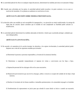 II. La autoridad judicial de oficio en cualquier etapa del proceso, determinará las medidas previstas en el presente Código.
III. Cuando sean solicitadas por las partes, la autoridad judicial podrá escuchar a la parte contraria o en su caso se
resolverá de inmediato. Si se plantea en audiencia se resolverá en el acto.
ARTÍCULO 272. (DECISIÓN SOBRE MEDIDAS PROVISIONALES).
I. La decisión sobre una medida no será susceptible de impugnación, y su ejecución no estará condicionada a la entrega de
algún tipo de caución. Quien considere que la medida no esté cumpliendo su finalidad podrá solicitar su
modificación.
II. La autoridad judicial determinará las medidas adecuadas al derecho e interés que se pretende proteger, cuidando que
sean indispensables.
ARTÍCULO 273. (ENUNCIACIÓN).
I. De acuerdo a la naturaleza de la acción incoada, los derechos y los sujetos involucrados, la autoridad judicial podrá
disponer una o más de las siguientes medidas provisionales:
a) Determinar la persona o personas responsables y el monto de la asistencia familiar.
b) Determinar o suspender temporalmente el régimen de visitas y convivencia con las hijas e hijos.
c) Separación personal de los cónyuges sólo en los casos necesarios.
d) Disposición provisional de que uno de los cónyuges, ambos o terceros se ocupen del cuidado de las hijas e hijos
menores.
e) Realizar el inventario de los bienes muebles e inmuebles pertenecientes a la comunidad conyugal o al tutelado.
f) Nombramiento de representante en juicio para que atienda la causa desde su inicio o cuando sea necesario.
 
