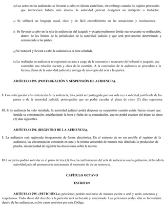 d) Los actos en las audiencias se llevarán a cabo en idioma castellano, sin embargo cuando los sujetos procesales
que intervienen hablen otro idioma, la autoridad judicial designará un intérprete o traductor.
e) Se utilizará un lenguaje usual, claro y de fácil entendimiento en las actuaciones y resoluciones.
f) Se llevarán a cabo en la sala de audiencias del juzgado y excepcionalmente donde sea necesaria su realización,
dentro de los límites de la jurisdicción de la autoridad judicial y que será previamente determinado y
comunicado a las partes.
g) Se instalará y llevará a cabo la audiencia a la hora señalada.
h) Lo realizado en audiencia se registrará en acta a cargo de la secretaria o secretario del tribunal o juzgado, que
contendrá una relación sucinta y clara de lo ocurrido. A la conclusión de la audiencia se procederá a la
lectura, firma de la autoridad judicial y entrega de una copia del acta a las partes.
ARTÍCULO 293. (POSTERGACIÓN Y SUSPENSIÓN DE AUDIENCIA).
I. Con anticipación a la realización de la audiencia, ésta podrá ser postergada por una sola vez a solicitud justificada de las
partes o de la autoridad judicial, postergación que no podrá exceder el plazo de cinco (5) días siguientes.
II. Si la audiencia ha sido instalada, la autoridad judicial podrá disponer su suspensión cuando exista fuerza mayor que
impida su continuación, estableciendo la hora y fecha de su reanudación, que no podrá exceder del plazo de cinco
(5) días siguientes.
ARTÍCULO 294. (REGISTRO DE LA AUDIENCIA).
I. La audiencia será registrada íntegramente de forma electrónica. En el extremo de no ser posible el registro de la
audiencia, las circunstancias constarán en acta y la misma contendrá de manera más detallada la producción de
prueba, sin necesidad de registrar las discusiones sobre la misma.
II. Las partes podrán solicitar en el plazo de tres (3) días, la confrontación del acta de audiencia con la grabación, debiendo la
autoridad judicial pronunciarse únicamente al momento de dictar sentencia.
CAPÍTULO OCTAVO
ESCRITOS
ARTÍCULO 295. (PETICIÓN).
Las peticiones podrán realizarse de manera escrita u oral y serán concretas y
respetuosas. Todo abuso del derecho a la petición será rechazado y sancionado. Las peticiones orales sólo se formularán
dentro de las audiencias, en los casos previstos por este Código.
 