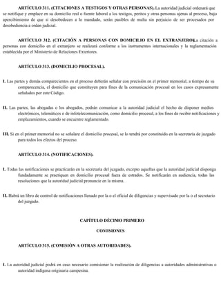 ARTÍCULO 311. (CITACIONES A TESTIGOS Y OTRAS PERSONAS). La autoridad judicial ordenará que
se notifique y emplace en su domicilio real o fuente laboral a los testigos, peritos y otras personas ajenas al proceso, bajo
apercibimiento de que si desobedecen a lo mandado, serán pasibles de multa sin perjuicio de ser procesados por
desobediencia a orden judicial.
ARTÍCULO 312. (CITACIÓN A PERSONAS CON DOMICILIO EN EL EXTRANJERO).
La citación a
personas con domicilio en el extranjero se realizará conforme a los instrumentos internacionales y la reglamentación
establecida por el Ministerio de Relaciones Exteriores.
ARTÍCULO 313. (DOMICILIO PROCESAL).
I. Las partes y demás comparecientes en el proceso deberán señalar con precisión en el primer memorial, a tiempo de su
comparecencia, el domicilio que constituyen para fines de la comunicación procesal en los casos expresamente
señalados por este Código.
II. Las partes, las abogadas o los abogados, podrán comunicar a la autoridad judicial el hecho de disponer medios
electrónicos, telemáticos o de infotelecomunicación, como domicilio procesal, a los fines de recibir notificaciones y
emplazamientos, cuando se encuentre reglamentado.
III. Si en el primer memorial no se señalare el domicilio procesal, se lo tendrá por constituido en la secretaría de juzgado
para todos los efectos del proceso.
ARTÍCULO 314. (NOTIFICACIONES).
I. Todas las notificaciones se practicarán en la secretaría del juzgado, excepto aquellas que la autoridad judicial disponga
fundadamente se practiquen en domicilio procesal fuera de estrados. Se notificarán en audiencia, todas las
resoluciones que la autoridad judicial pronuncie en la misma.
II. Habrá un libro de control de notificaciones llenado por la o el oficial de diligencias y supervisado por la o el secretario
del juzgado.
CAPÍTULO DÉCIMO PRIMERO
COMISIONES
ARTÍCULO 315. (COMISIÓN A OTRAS AUTORIDADES).
I. La autoridad judicial podrá en caso necesario comisionar la realización de diligencias a autoridades administrativas o
autoridad indígena originaria campesina.
 