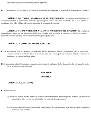 f) Informes y extractos de entidades públicas o privadas.
III. La autenticidad de los libros y documentos mercantiles, se regirá por lo dispuesto en el Código de Comercio.
ARTÍCULO 336. (VALOR PROBATORIO DE REPRODUCCIONES). Las copias o reproducciones de
documentos tendrán el mismo valor probatorio que el original, cuando estuvieran autorizadas por la o el notario, la
servidora o el servidor público, o la persona encargada de la custodia del original.
ARTÍCULO 337. (INDIVISIBILIDAD Y ALCANCE PROBATORIO DEL DOCUMENTO). La eficacia
probatoria que resulte de los documentos públicos o privados será indivisible y comprenderá aún lo meramente
enunciado, siempre que tenga relación directa con lo dispuesto por el acto.
ARTÍCULO 338. (IDIOMA DE LOS DOCUMENTOS).
I. Los documentos que se presenten en cualquier idioma extranjero deberán acompañarse con la traducción
correspondiente al castellano. Si la parte contra quien se oponen, pide su traducción oficial, se mandará a
realizarla a su cargo y conforme a Ley.
II. Si la autoridad judicial lo considera necesario, podrá ordenar la traducción de los documentos. En este caso, los gastos
serán prorrateados entre las partes.
SECCIÓN III
CONFESIÓN
ARTÍCULO 339. (CONFESIÓN).
I. La confesión será:
a) Provocada cuando la parte interesada así lo solicite expresamente. El interrogatorio escrito a ser absuelto se
presentará en sobre cerrado con anterioridad a la audiencia de su producción.
b) Espontánea, si en la demanda, contestación o en audiencia, la parte admita sin lugar a dudas las declaraciones o
afirmaciones del contrario.
 