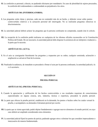 II. La confesión es personal y directa, no pudiendo efectuarse por mandatario. En caso de pluralidad de sujetos procesales,
la confesión del codemandante o codemandado no perjudicará a los otros.
ARTÍCULO 340. (INTERROGATORIO).
I. Las preguntas serán claras y precisas, cada una no contendrá más de un hecho, y deberán versar sobre puntos
controvertidos relativos a la actuación personal del interrogado. No se realizarán preguntas ofensivas ni
discriminatorias.
II. La autoridad judicial deberá aclarar las preguntas que la persona confesante no comprenda, cuando ésta lo solicite.
III. La recepción de la confesión podrá realizarse en cualquiera de los idiomas oficiales reconocidos en la Constitución
Política del Estado. De ser necesario, la autoridad judicial debe disponer la asistencia de un intérprete o traductor a
la parte que lo necesite.
ARTÍCULO 341. (ACTA).
I. En el acta se consignarán literalmente las preguntas y respuestas por su orden, cualquier enmienda, aclaración o
ampliación se salvará al final de la misma.
II. Finalizada la audiencia, de inmediato se procederá a firmar el acta por la persona confesante, la autoridad judicial y la
o el secretario.
SECCIÓN IV
PRUEBA PERICIAL
ARTÍCULO 342. (PRUEBA PERICIAL).
I. Cuando la apreciación y calificación de los hechos controvertidos o sus resultados requieran de conocimientos
especializados en alguna ciencia, arte, industria, técnica o experticia, procederá la prueba pericial.
II. La parte que ofrezca la prueba pericial, establecerá en la demanda, los puntos o hechos sobre los cuales versará la
prueba, o acompañará a su demanda el dictamen pericial por escrito.
III. La parte que se sienta agraviada, podrá objetar fundadamente o agregar nuevos elementos al estudio pericial, en cuyo
caso deberá ser ampliado considerando estos elementos.
IV. La autoridad judicial fijará los puntos de pericia, pudiendo agregar otros o eliminar los que considere improcedentes o
innecesarios de manera fundamentada.
 