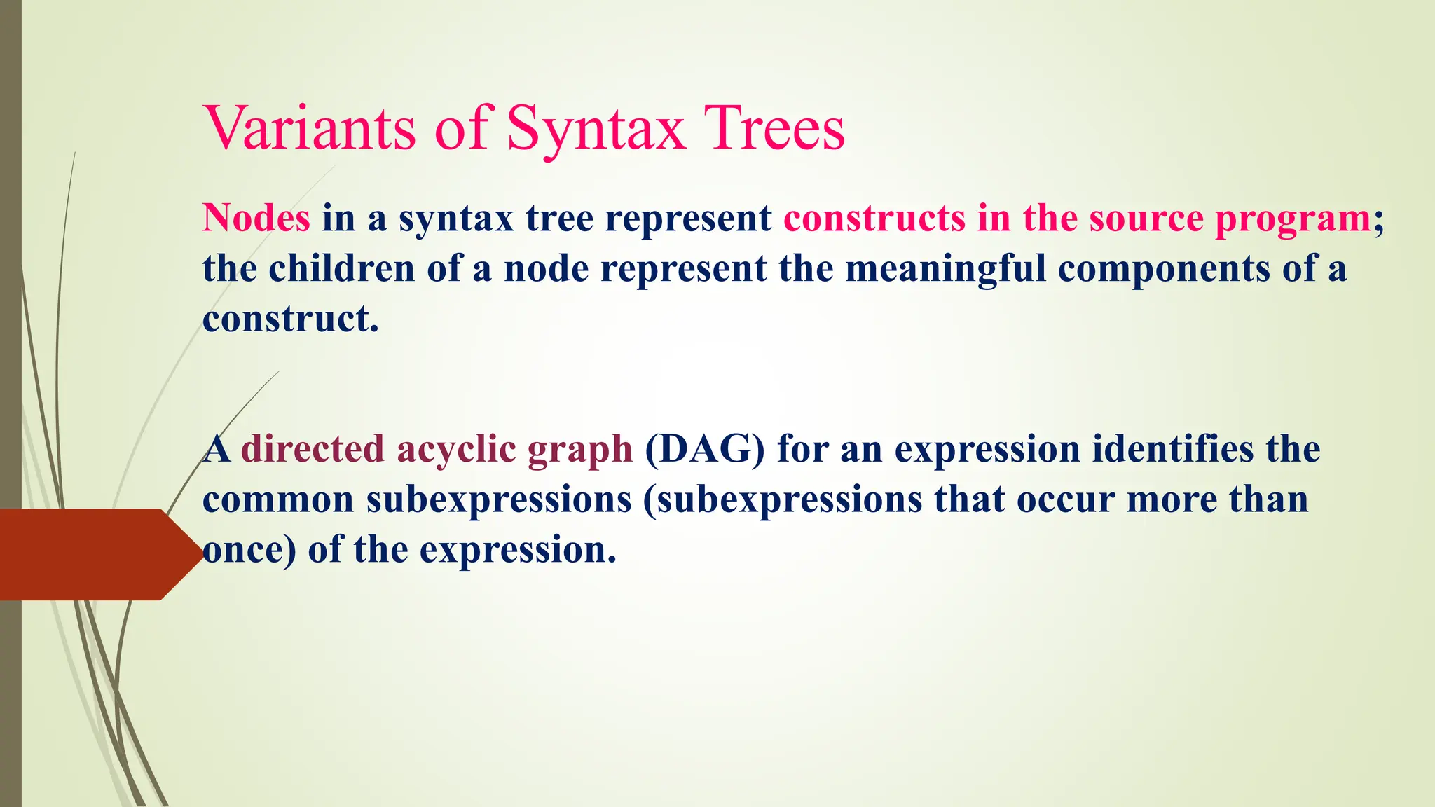 Variants of Syntax Trees
Nodes in a syntax tree represent constructs in the source program;
the children of a node represent the meaningful components of a
construct.
A directed acyclic graph (DAG) for an expression identifies the
common subexpressions (subexpressions that occur more than
once) of the expression.
 