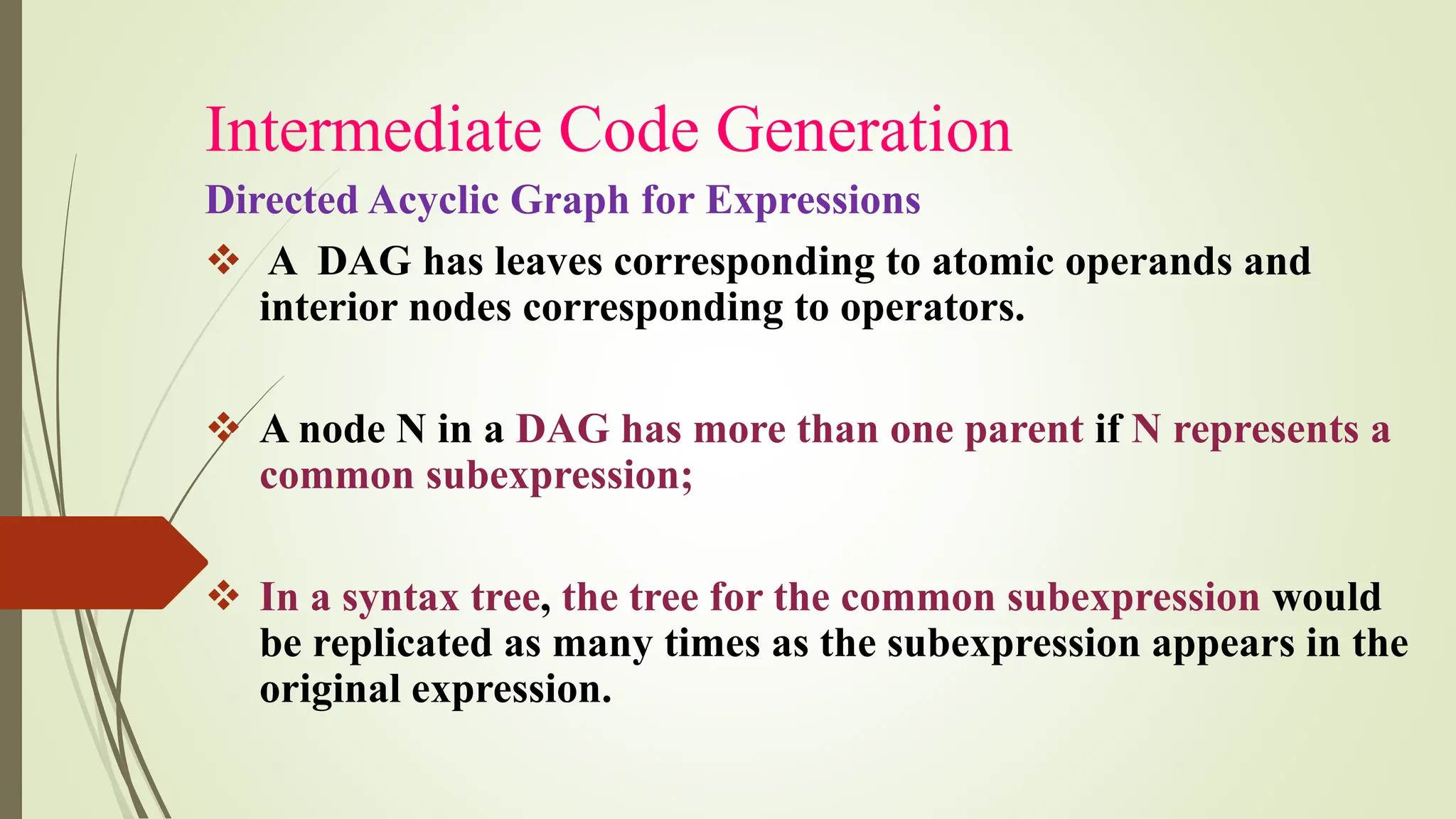 Intermediate Code Generation
Directed Acyclic Graph for Expressions
❖ A DAG has leaves corresponding to atomic operands and
interior nodes corresponding to operators.
❖ A node N in a DAG has more than one parent if N represents a
common subexpression;
❖ In a syntax tree, the tree for the common subexpression would
be replicated as many times as the subexpression appears in the
original expression.
 