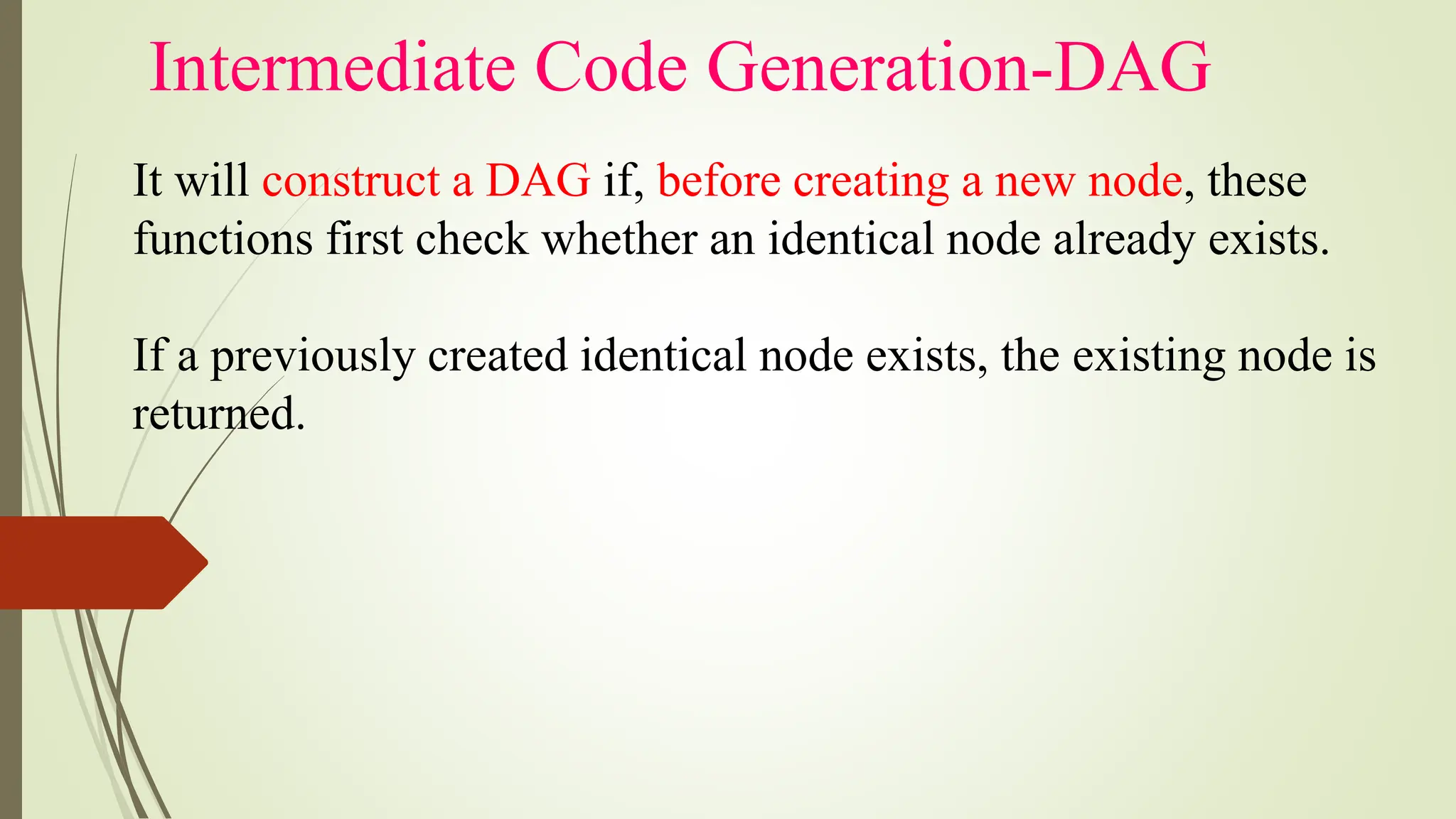 Intermediate Code Generation-DAG
It will construct a DAG if, before creating a new node, these
functions first check whether an identical node already exists.
If a previously created identical node exists, the existing node is
returned.
 
