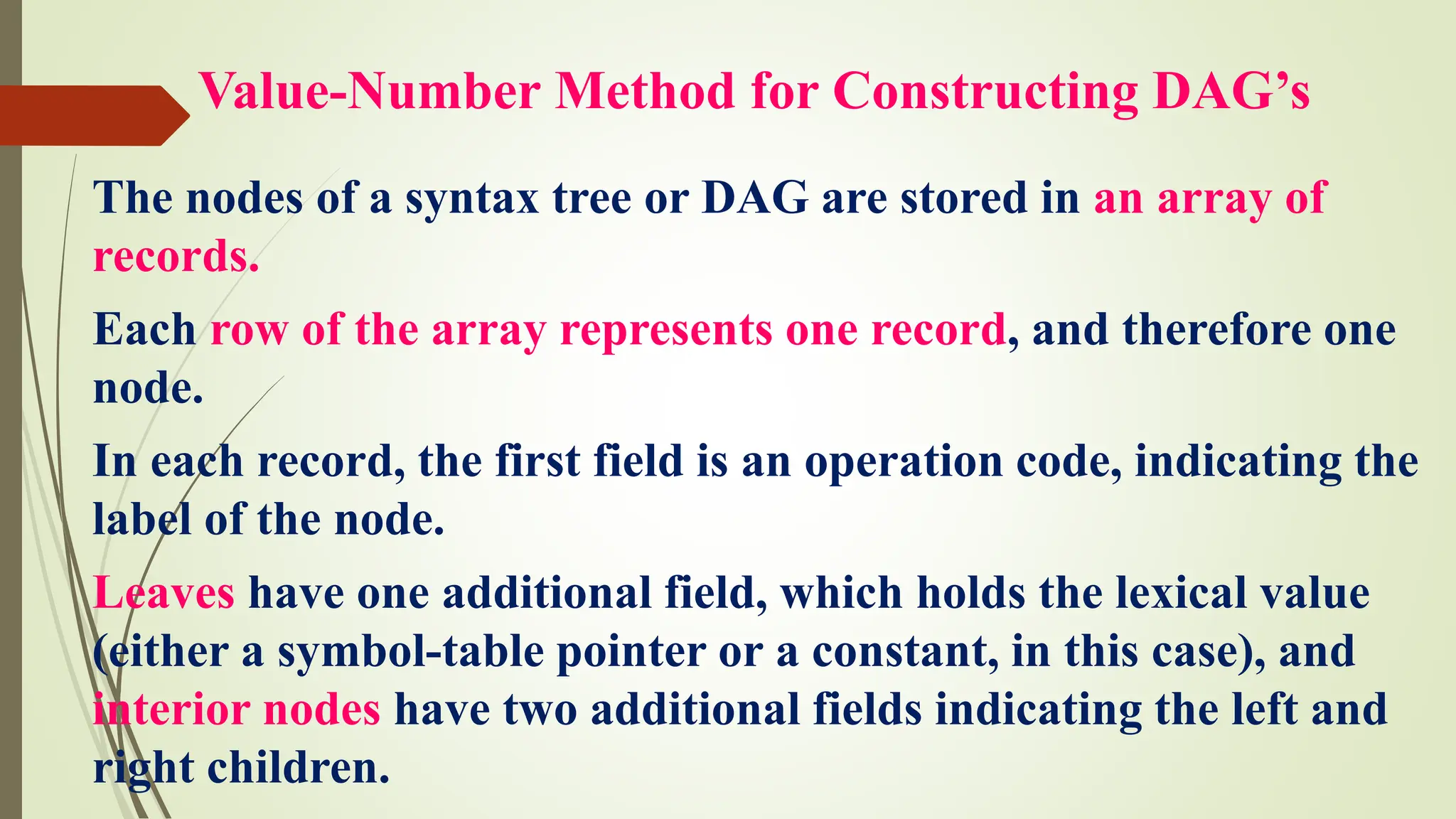 Value-Number Method for Constructing DAG’s
The nodes of a syntax tree or DAG are stored in an array of
records.
Each row of the array represents one record, and therefore one
node.
In each record, the first field is an operation code, indicating the
label of the node.
Leaves have one additional field, which holds the lexical value
(either a symbol-table pointer or a constant, in this case), and
interior nodes have two additional fields indicating the left and
right children.
 