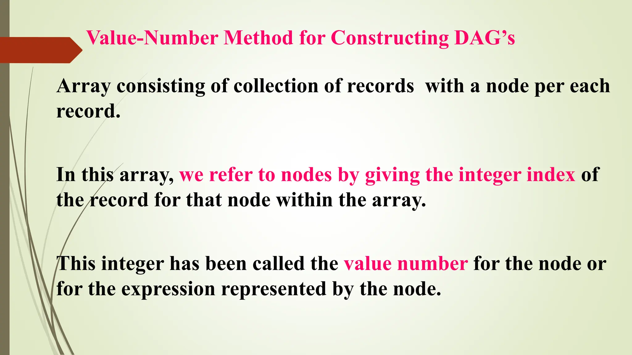 Value-Number Method for Constructing DAG’s
Array consisting of collection of records with a node per each
record.
In this array, we refer to nodes by giving the integer index of
the record for that node within the array.
This integer has been called the value number for the node or
for the expression represented by the node.
 