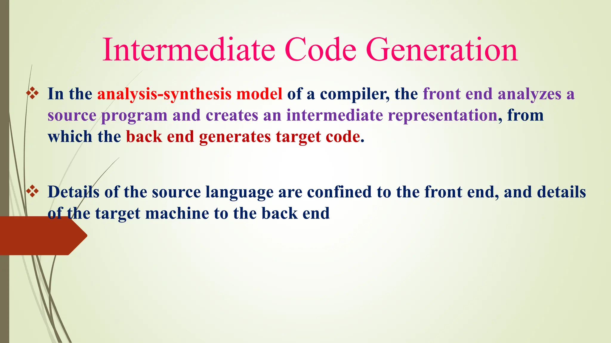 Intermediate Code Generation
❖ In the analysis-synthesis model of a compiler, the front end analyzes a
source program and creates an intermediate representation, from
which the back end generates target code.
❖ Details of the source language are confined to the front end, and details
of the target machine to the back end
 