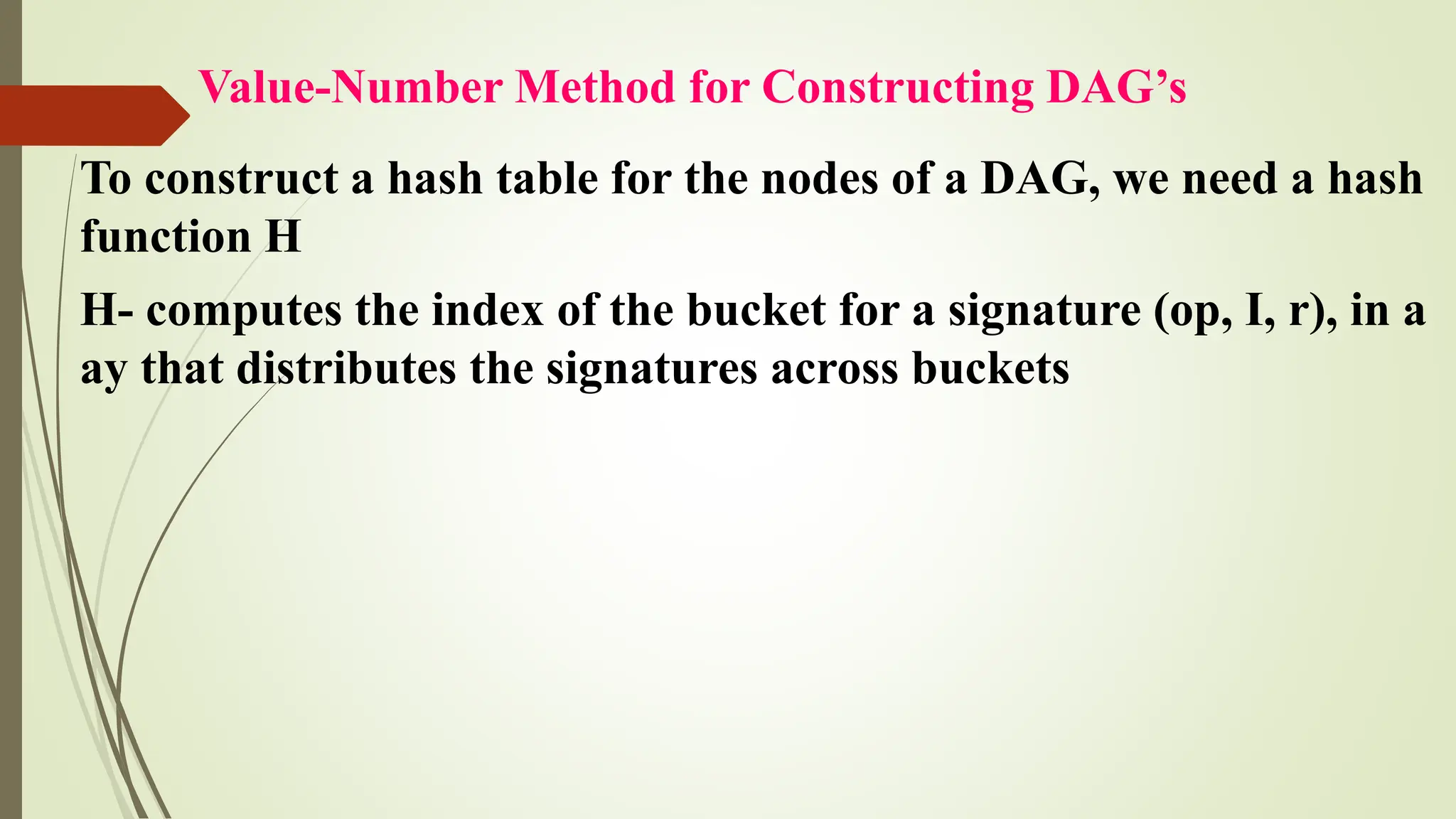 Value-Number Method for Constructing DAG’s
To construct a hash table for the nodes of a DAG, we need a hash
function H
H- computes the index of the bucket for a signature (op, I, r), in a
ay that distributes the signatures across buckets
 