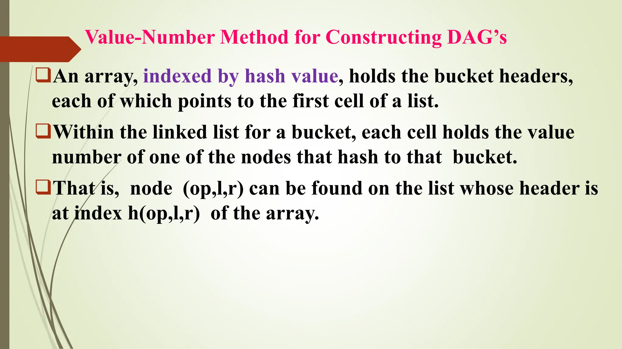 Value-Number Method for Constructing DAG’s
❑An array, indexed by hash value, holds the bucket headers,
each of which points to the first cell of a list.
❑Within the linked list for a bucket, each cell holds the value
number of one of the nodes that hash to that bucket.
❑That is, node (op,l,r) can be found on the list whose header is
at index h(op,l,r) of the array.
 