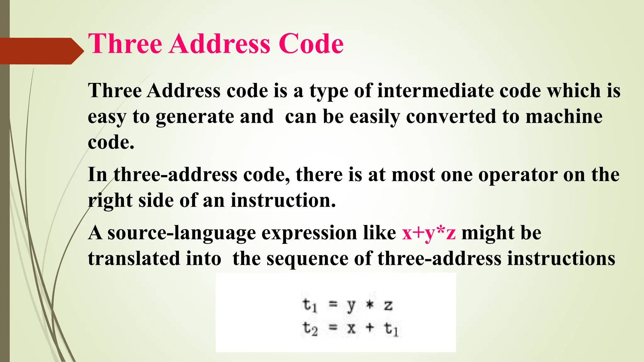 Three Address Code
Three Address code is a type of intermediate code which is
easy to generate and can be easily converted to machine
code.
In three-address code, there is at most one operator on the
right side of an instruction.
A source-language expression like x+y*z might be
translated into the sequence of three-address instructions
 