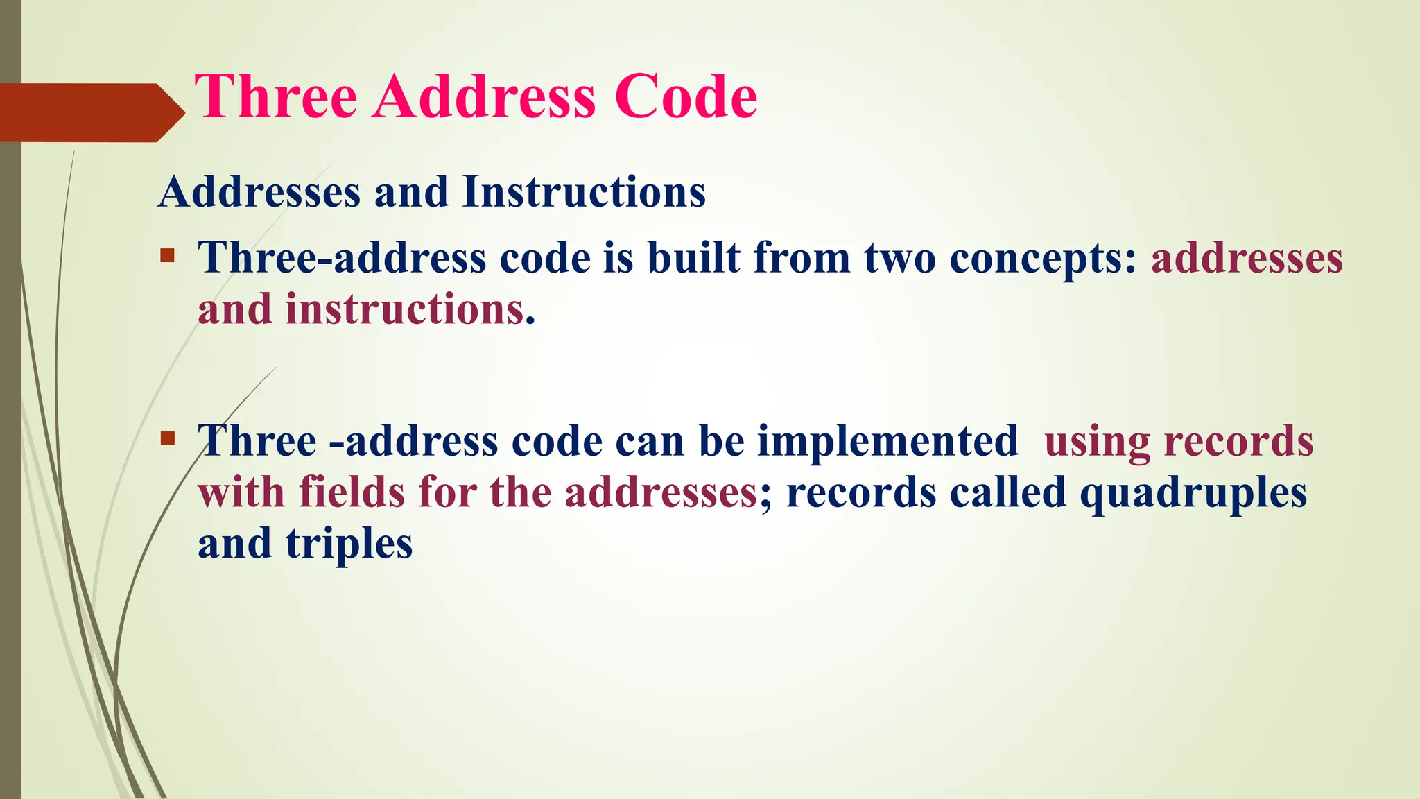 Three Address Code
Addresses and Instructions
▪ Three-address code is built from two concepts: addresses
and instructions.
▪ Three -address code can be implemented using records
with fields for the addresses; records called quadruples
and triples
 