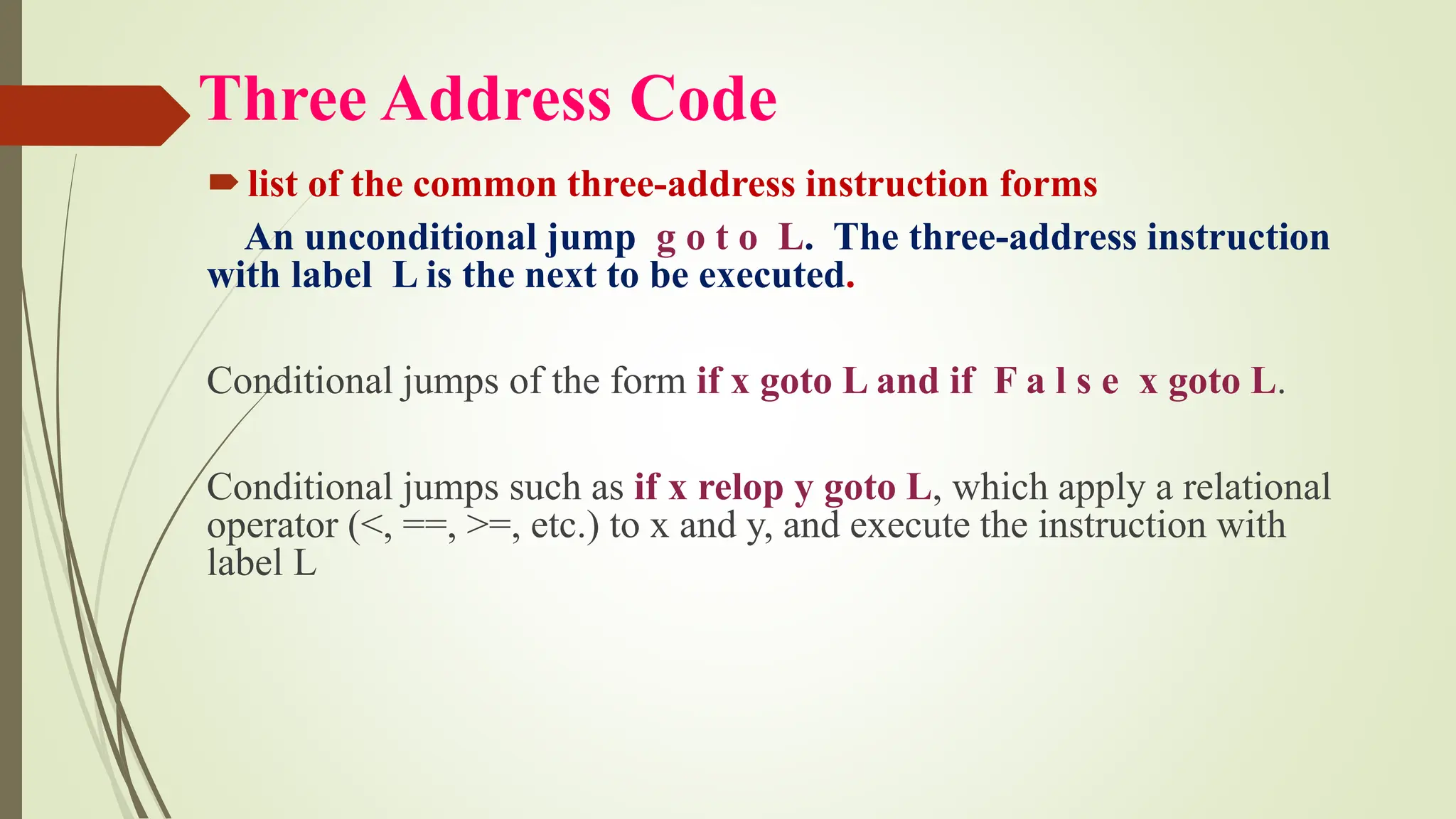 Three Address Code
list of the common three-address instruction forms
An unconditional jump g o t o L. The three-address instruction
with label L is the next to be executed.
Conditional jumps of the form if x goto L and if F a l s e x goto L.
Conditional jumps such as if x relop y goto L, which apply a relational
operator (<, ==, >=, etc.) to x and y, and execute the instruction with
label L
 