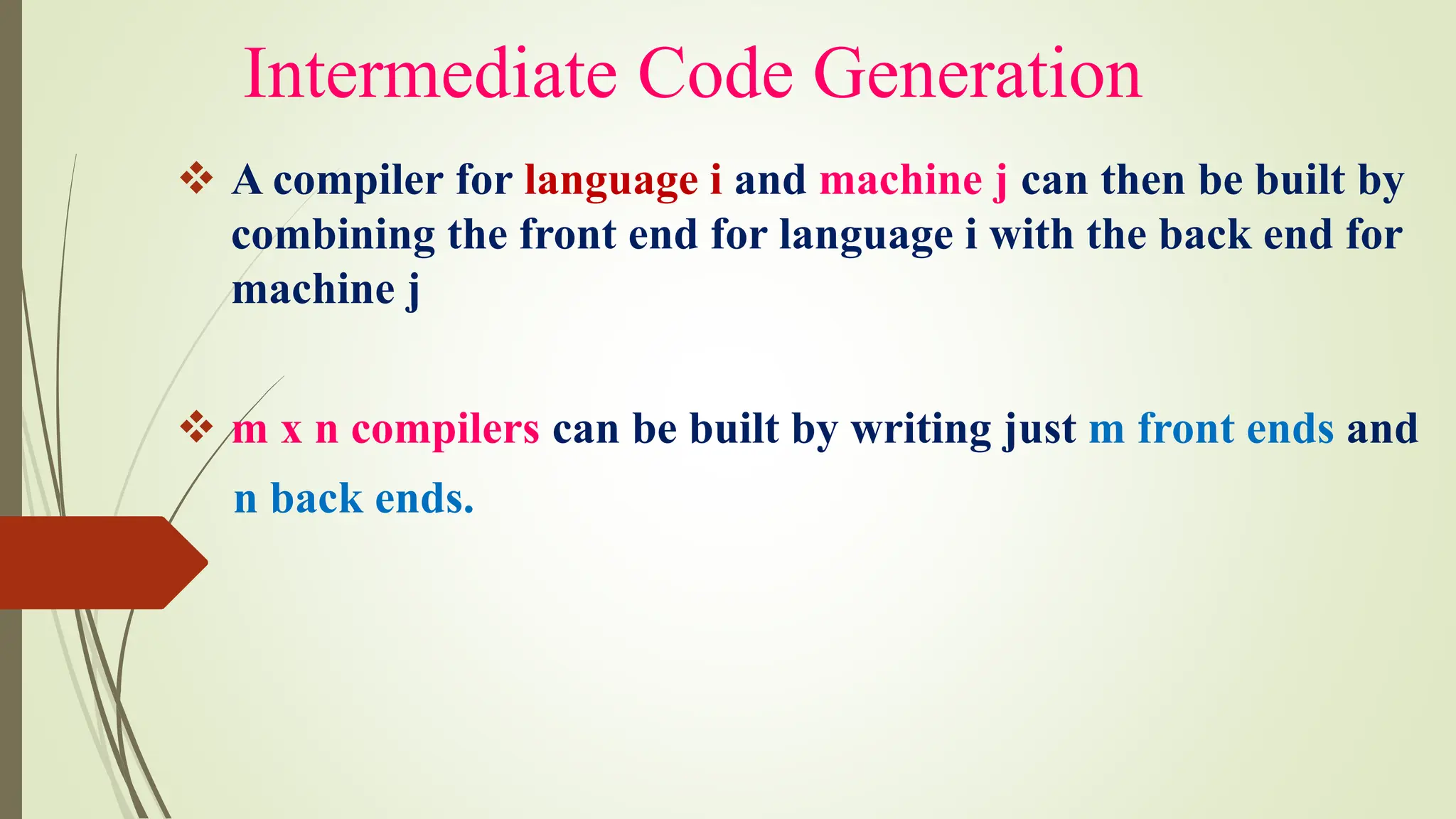 Intermediate Code Generation
❖ A compiler for language i and machine j can then be built by
combining the front end for language i with the back end for
machine j
❖ m x n compilers can be built by writing just m front ends and
n back ends.
 