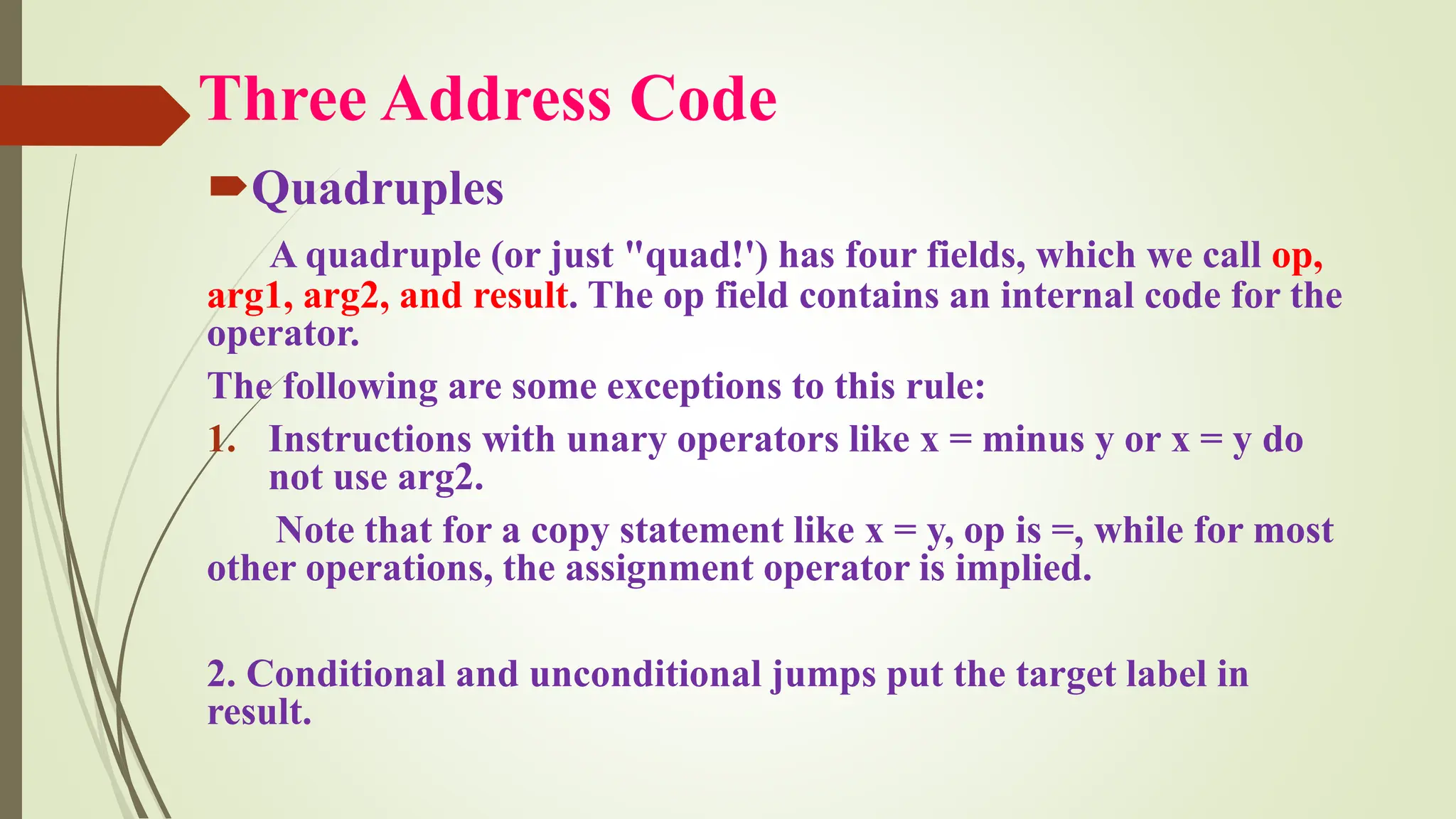 Three Address Code
Quadruples
A quadruple (or just "quad!') has four fields, which we call op,
arg1, arg2, and result. The op field contains an internal code for the
operator.
The following are some exceptions to this rule:
1. Instructions with unary operators like x = minus y or x = y do
not use arg2.
Note that for a copy statement like x = y, op is =, while for most
other operations, the assignment operator is implied.
2. Conditional and unconditional jumps put the target label in
result.
 